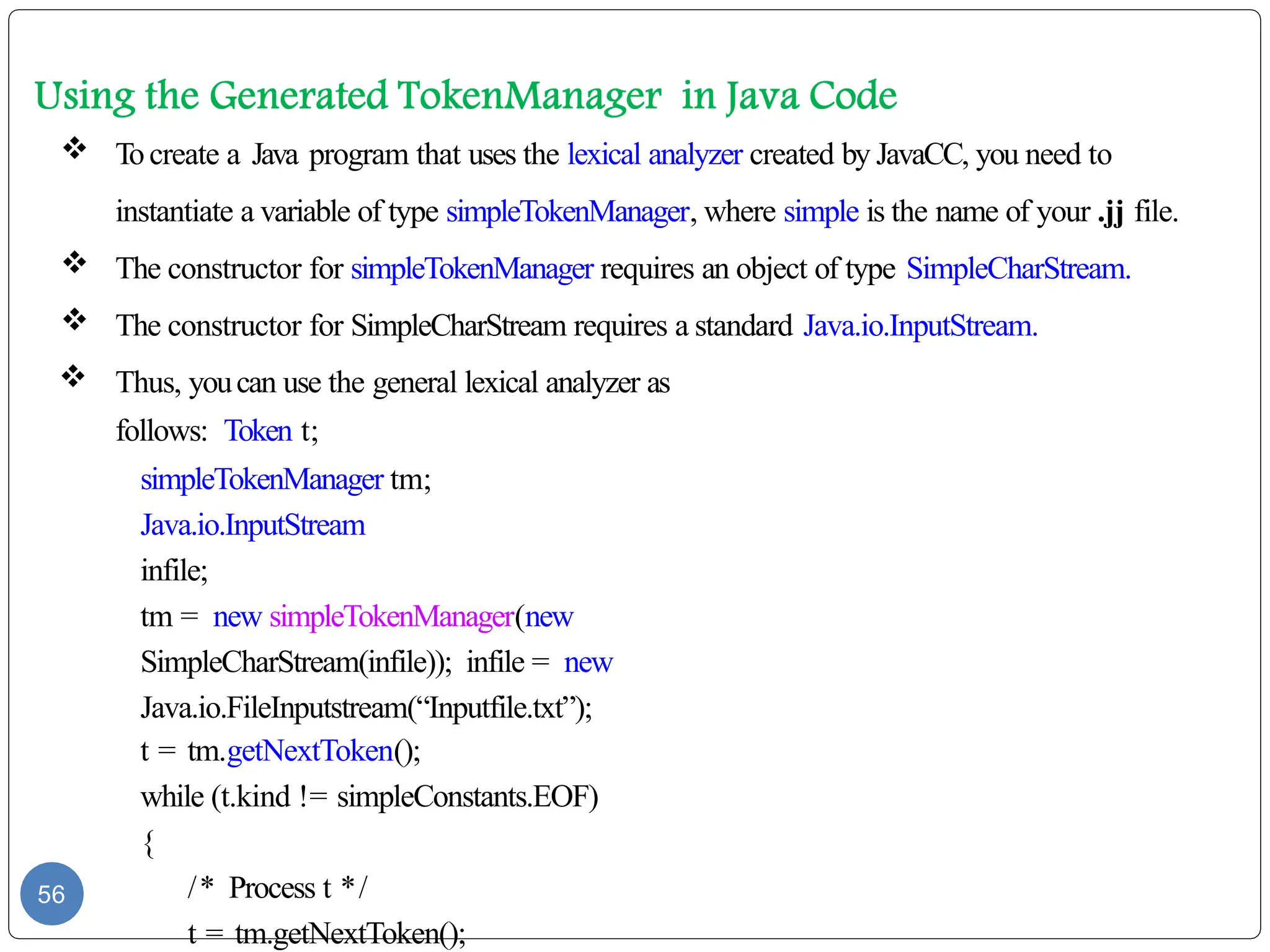  Tocreate a Java program that uses the lexical analyzer created by JavaCC, you need to
instantiate a variable of type simpleTokenManager, where simple is the name of your .jj file.
 The constructor for simpleTokenManager requires an object of type SimpleCharStream.
 The constructor for SimpleCharStream requires a standard Java.io.InputStream.
 Thus, youcan use the general lexical analyzer as
follows: Token t;
simpleTokenManager tm;
Java.io.InputStream
infile;
tm = new simpleTokenManager(new
SimpleCharStream(infile)); infile = new
Java.io.FileInputstream(“Inputfile.txt”);
t = tm.getNextToken();
while (t.kind != simpleConstants.EOF)
{
/* Process t */
t = tm.getNextToken();
56
 