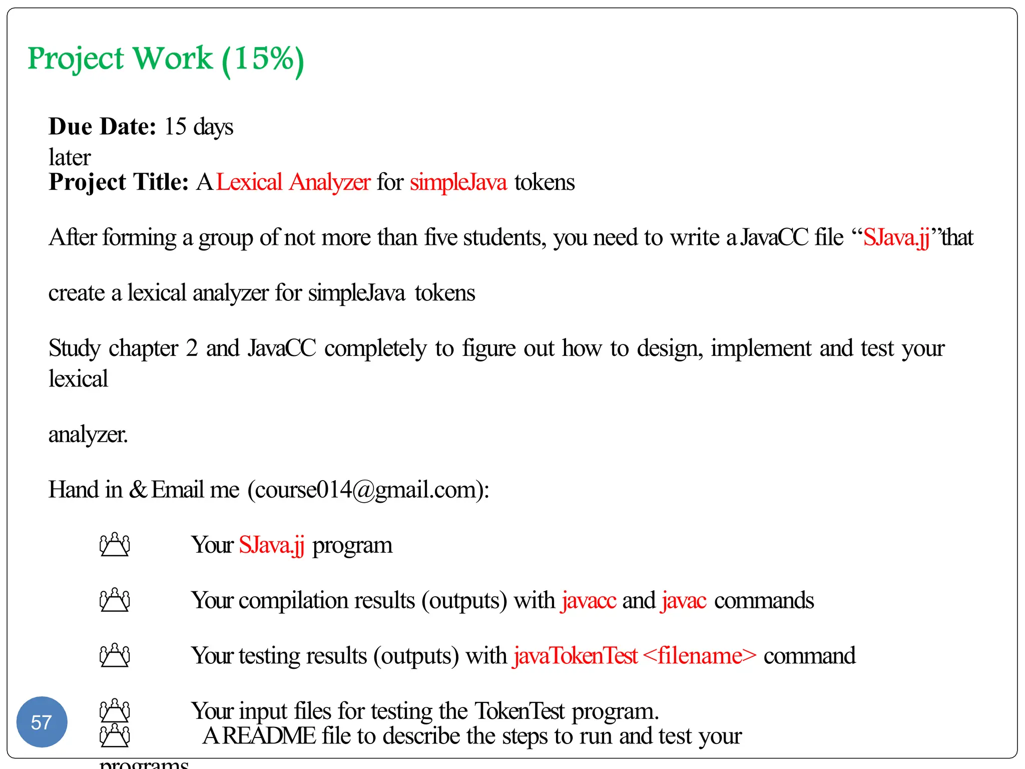 57
Due Date: 15 days
later
Project Title: ALexical Analyzer for simpleJava tokens
After forming a group of not more than five students, you need to write aJavaCC file “SJava.jj”that
create a lexical analyzer for simpleJava tokens
Study chapter 2 and JavaCC completely to figure out how to design, implement and test your
lexical
analyzer.
Hand in &Email me (course014@gmail.com):
 Your SJava.jj program
 Your compilation results (outputs) with javacc and javac commands
 Your testing results (outputs) with javaTokenTest <filename> command
 Your input files for testing the TokenTest program.
 AREADME file to describe the steps to run and test your
 