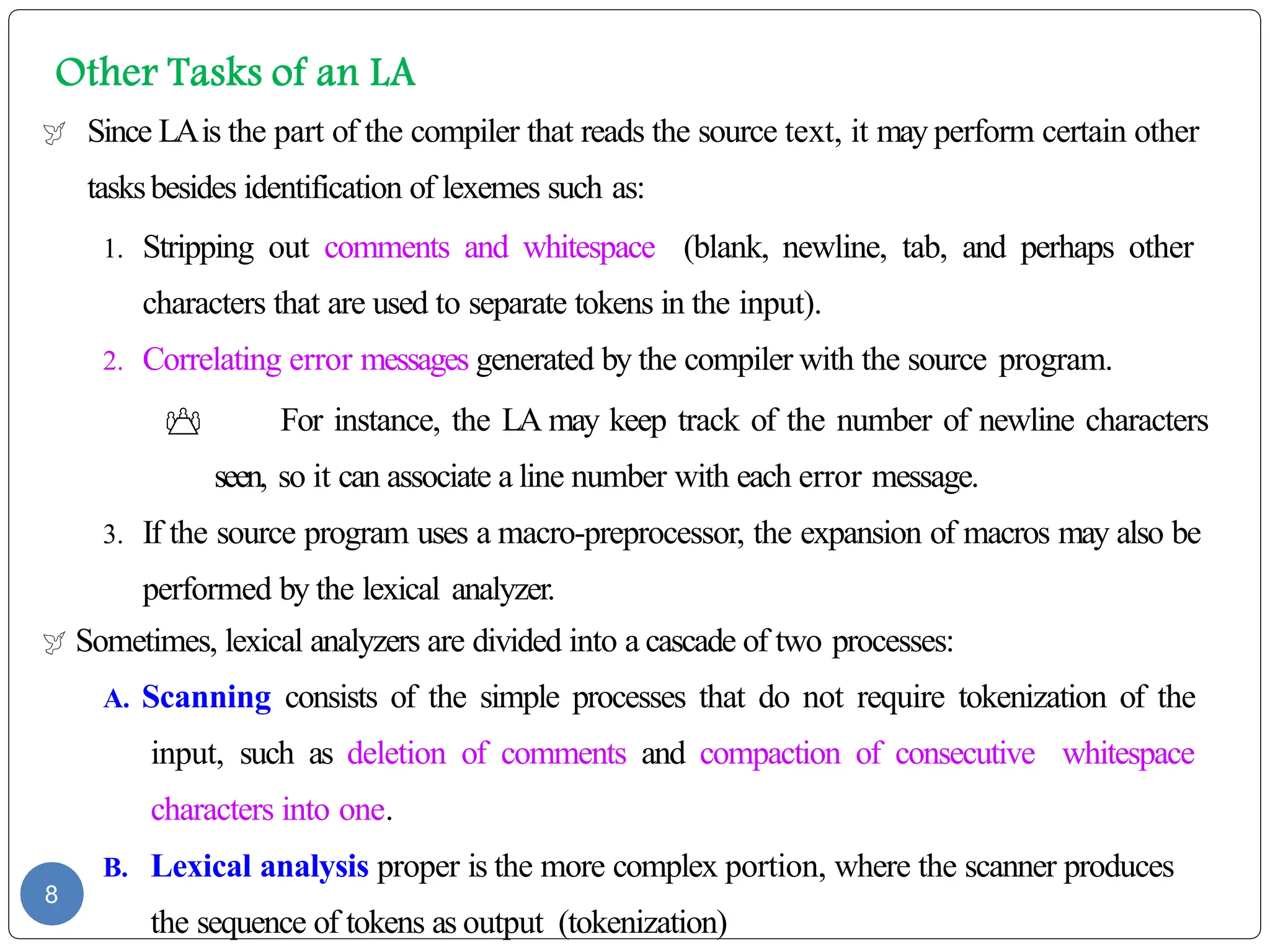  Since LAis the part of the compiler that reads the source text, it may perform certain other
tasksbesides identification of lexemes such as:
1. Stripping out comments and whitespace (blank, newline, tab, and perhaps other
characters that are used to separate tokens in the input).
2. Correlating error messages generated by the compiler with the source program.
 For instance, the LA may keep track of the number of newline characters
seen, so it can associate a line number with each error message.
3. If the source program uses a macro-preprocessor, the expansion of macros may also be
performed by the lexical analyzer.
 Sometimes, lexical analyzers are divided into a cascade of two processes:
A. Scanning consists of the simple processes that do not require tokenization of the
input, such as deletion of comments and compaction of consecutive whitespace
characters into one.
B. Lexical analysis proper is the more complex portion, where the scanner produces
the sequence of tokens as output (tokenization)
8
 