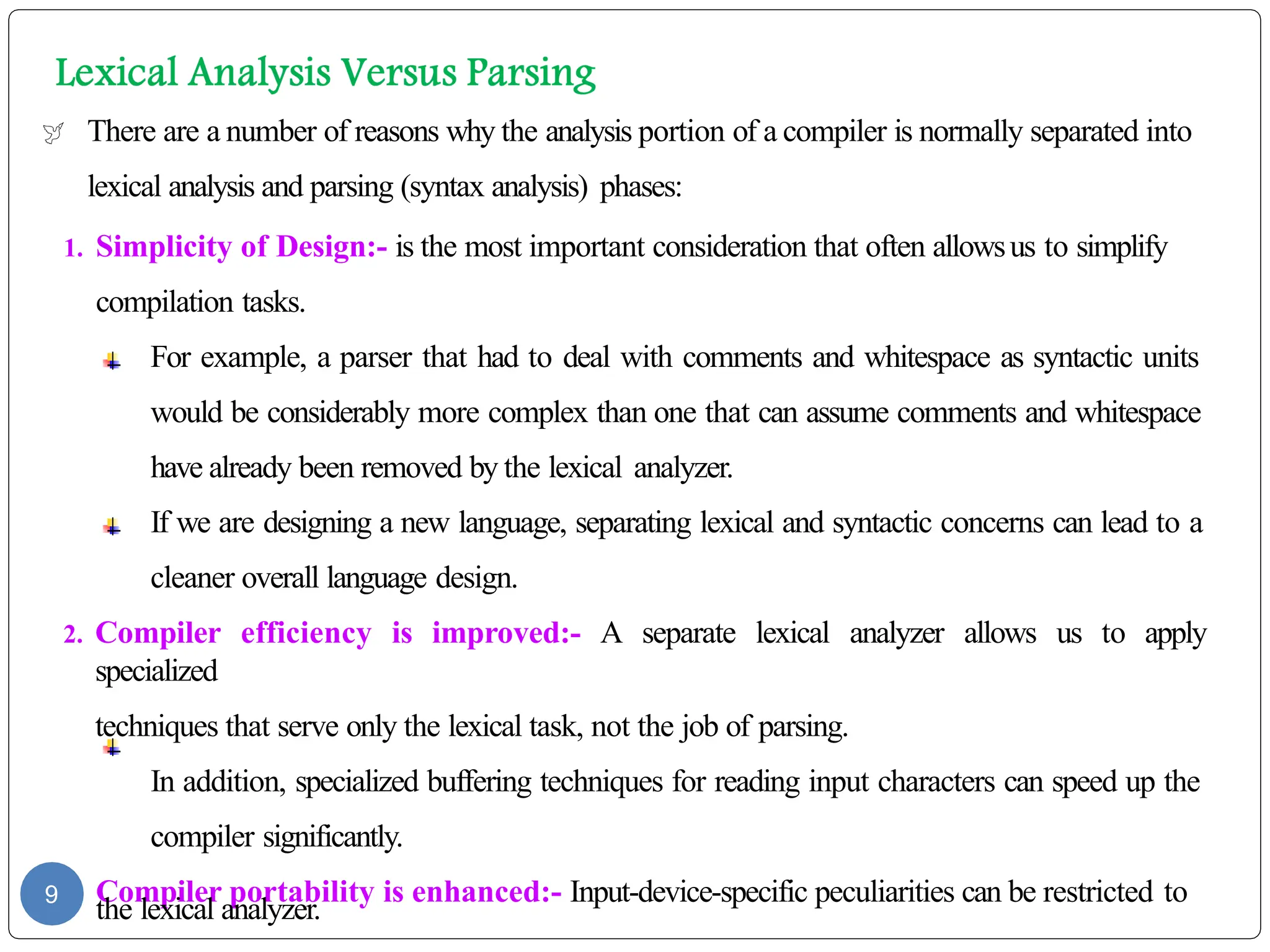  There are a number of reasons why the analysis portion of a compiler is normally separated into
lexical analysis and parsing (syntax analysis) phases:
1. Simplicity of Design:- is the most important consideration that often allowsus to simplify
compilation tasks.
For example, a parser that had to deal with comments and whitespace as syntactic units
would be considerably more complex than one that can assume comments and whitespace
have already been removed by the lexical analyzer.
If we are designing a new language, separating lexical and syntactic concerns can lead to a
cleaner overall language design.
2. Compiler efficiency is improved:- A separate lexical analyzer allows us to apply
specialized
techniques that serve only the lexical task, not the job of parsing.
In addition, specialized buffering techniques for reading input characters can speed up the
compiler significantly.
3. Compiler portability is enhanced:- Input-device-specific peculiarities can be restricted to
the lexical analyzer.
9
 