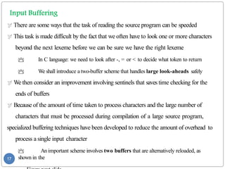 There are some ways that the task of reading the source program can be speeded
 This task is made difficult by the fact that we often have to look one or more characters
beyond the next lexeme before we can be sure we have the right lexeme
 In C language: we need to look after -, = or < to decide what token to return
 We shall introduce a two-buffer scheme that handles large look-aheads safely
 We then consider an improvement involving sentinels that saves time checking for the
ends of buffers
 Because of the amount of time taken to process characters and the large number of
characters that must be processed during compilation of a large source program,
specialized buffering techniques have been developed to reduce the amount of overhead to
process a single input character
 An important scheme involves two buffers that are alternatively reloaded, as
shown in the
17
 