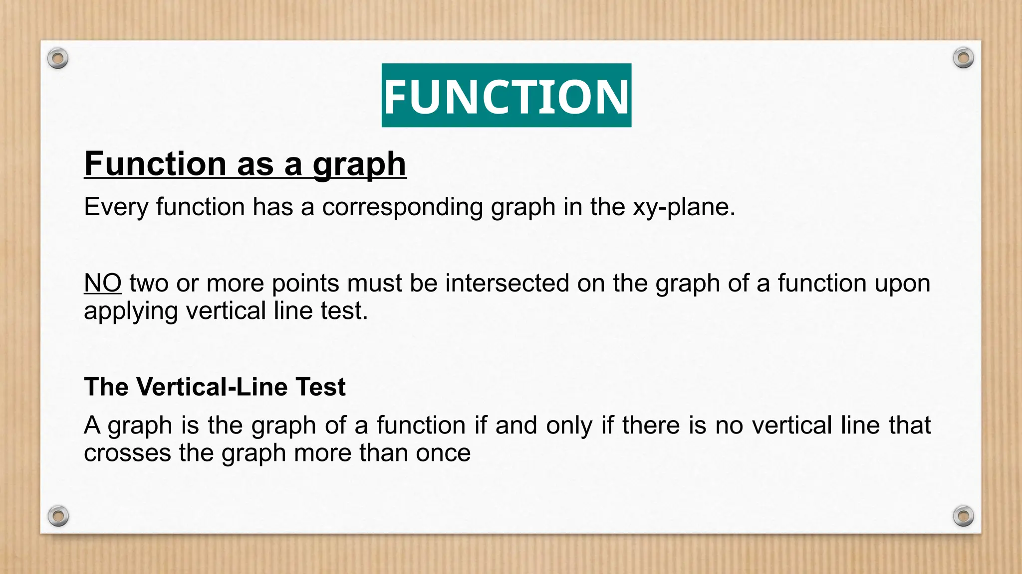 FUNCTION
Function as a graph
Every function has a corresponding graph in the xy-plane.
NO two or more points must be intersected on the graph of a function upon
applying vertical line test.
The Vertical-Line Test
A graph is the graph of a function if and only if there is no vertical line that
crosses the graph more than once
 