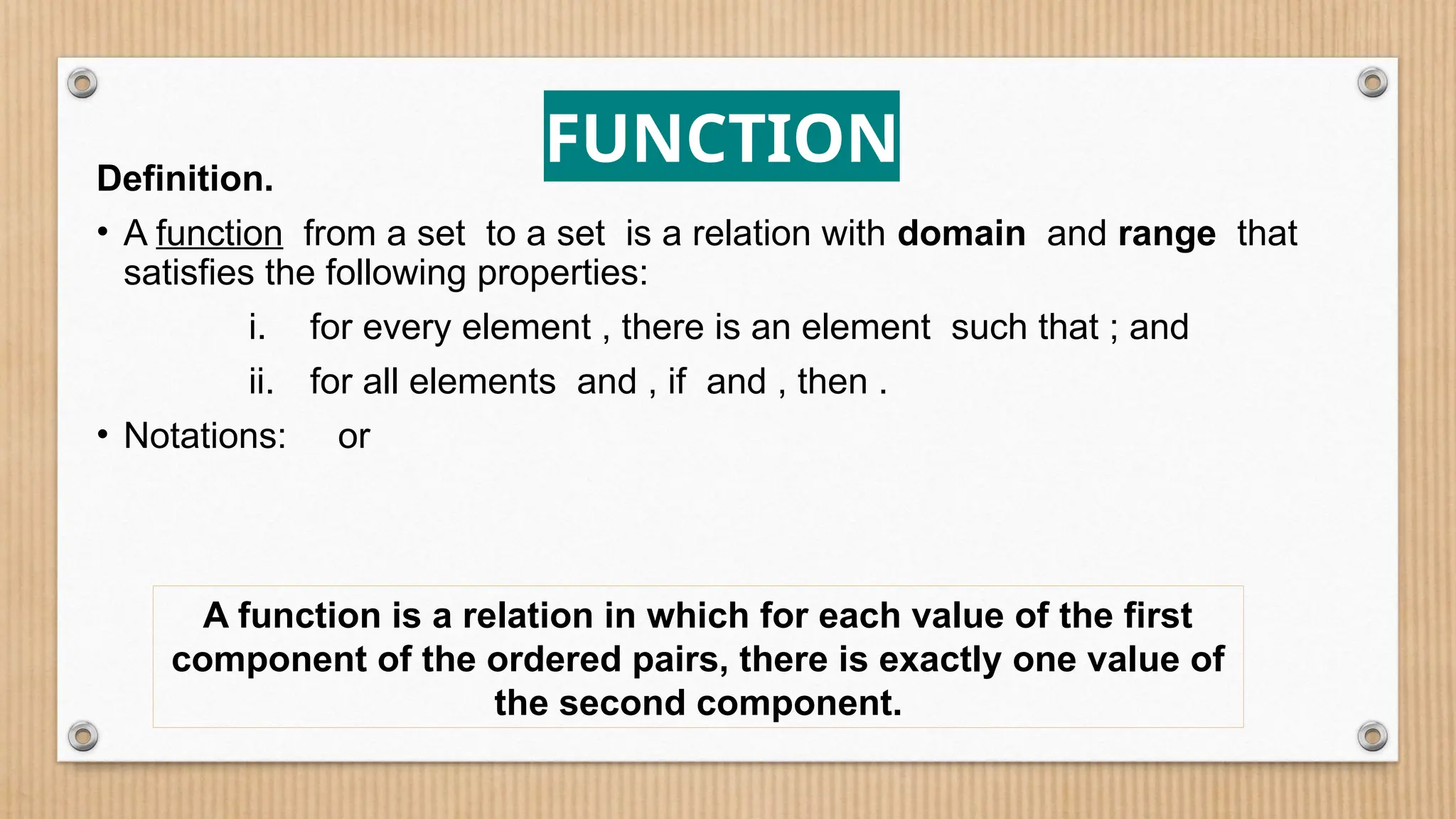 Definition.
• A function from a set to a set is a relation with domain and range that
satisfies the following properties:
i. for every element , there is an element such that ; and
ii. for all elements and , if and , then .
• Notations: or
FUNCTION
A function is a relation in which for each value of the first
component of the ordered pairs, there is exactly one value of
the second component.
 