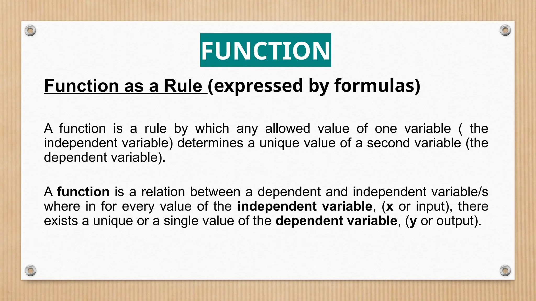 FUNCTION
Function as a Rule (expressed by formulas)
A function is a rule by which any allowed value of one variable ( the
independent variable) determines a unique value of a second variable (the
dependent variable).
A function is a relation between a dependent and independent variable/s
where in for every value of the independent variable, (x or input), there
exists a unique or a single value of the dependent variable, (y or output).
 