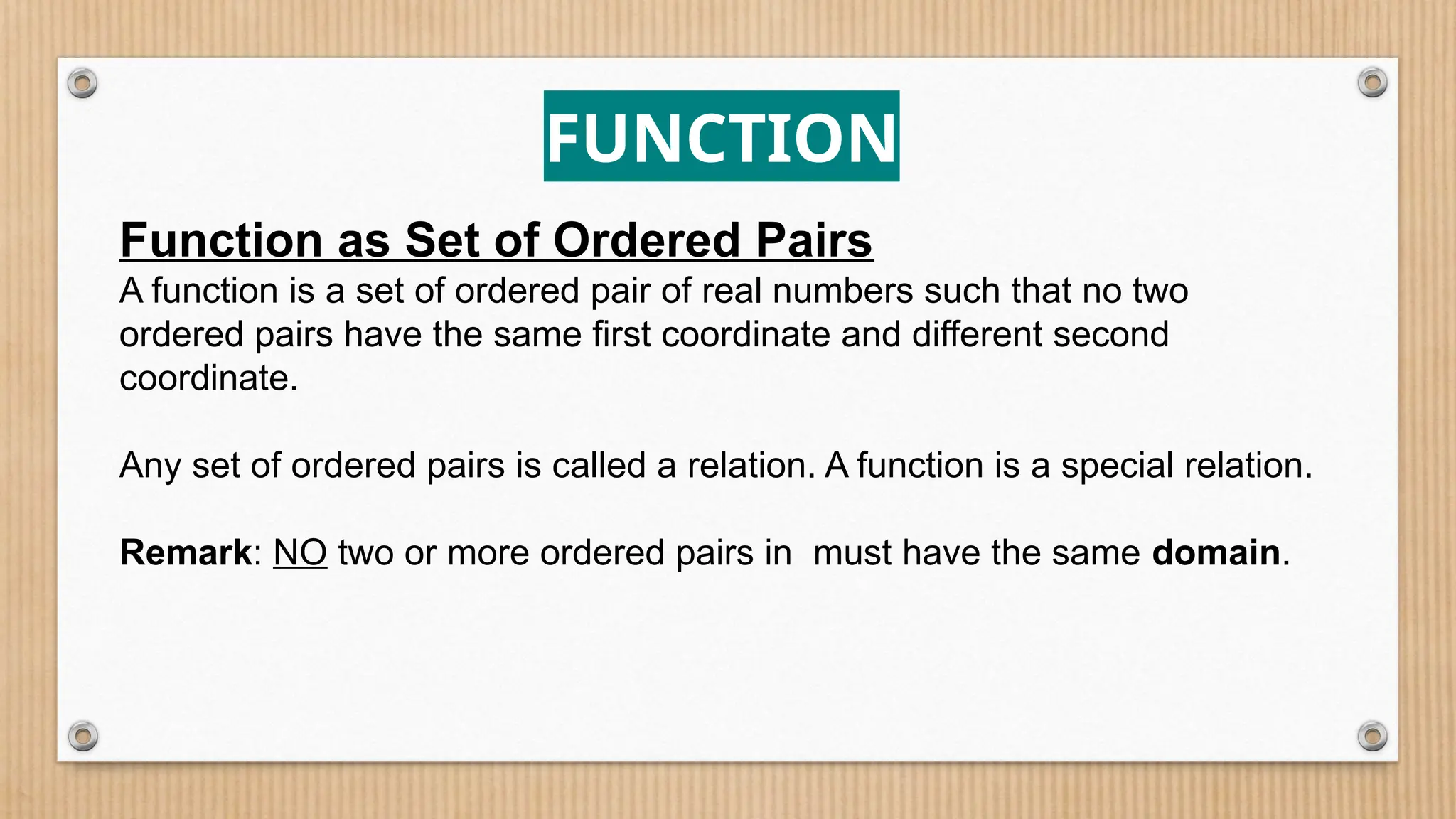 FUNCTION
Function as Set of Ordered Pairs
A function is a set of ordered pair of real numbers such that no two
ordered pairs have the same first coordinate and different second
coordinate.
Any set of ordered pairs is called a relation. A function is a special relation.
Remark: NO two or more ordered pairs in must have the same domain.
 