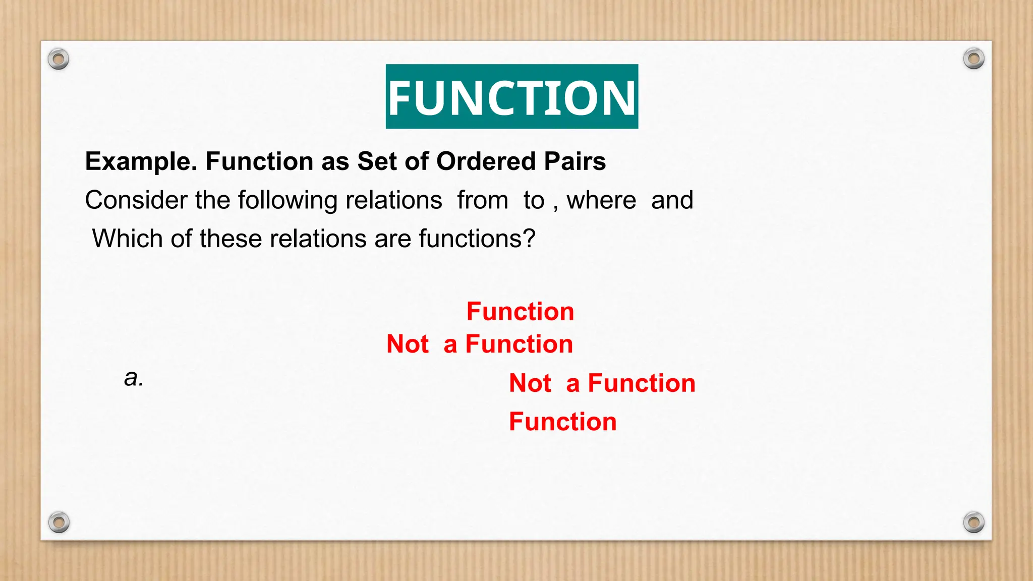 FUNCTION
Example. Function as Set of Ordered Pairs
Consider the following relations from to , where and
Which of these relations are functions?
a.
Function
Not a Function
Not a Function
Function
 
