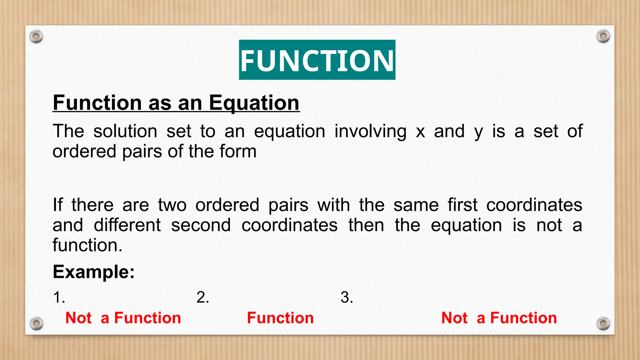 FUNCTION
Function as an Equation
The solution set to an equation involving x and y is a set of
ordered pairs of the form
If there are two ordered pairs with the same first coordinates
and different second coordinates then the equation is not a
function.
Example:
1. 2. 3.
Not a Function Function Not a Function
 