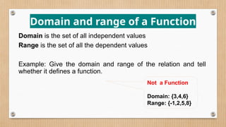 Domain and range of a Function
Domain is the set of all independent values
Range is the set of all the dependent values
Example: Give the domain and range of the relation and tell
whether it defines a function.
Not a Function
Domain: {3,4,6}
Range: {-1,2,5,8}
 
