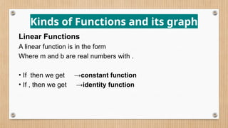 Kinds of Functions and its graph
Linear Functions
A linear function is in the form
Where m and b are real numbers with .
• If then we get →constant function
• If , then we get →identity function
 
