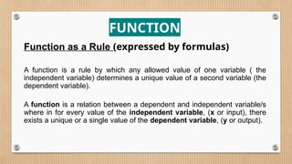 FUNCTION
Function as a Rule (expressed by formulas)
A function is a rule by which any allowed value of one variable ( the
independent variable) determines a unique value of a second variable (the
dependent variable).
A function is a relation between a dependent and independent variable/s
where in for every value of the independent variable, (x or input), there
exists a unique or a single value of the dependent variable, (y or output).
 