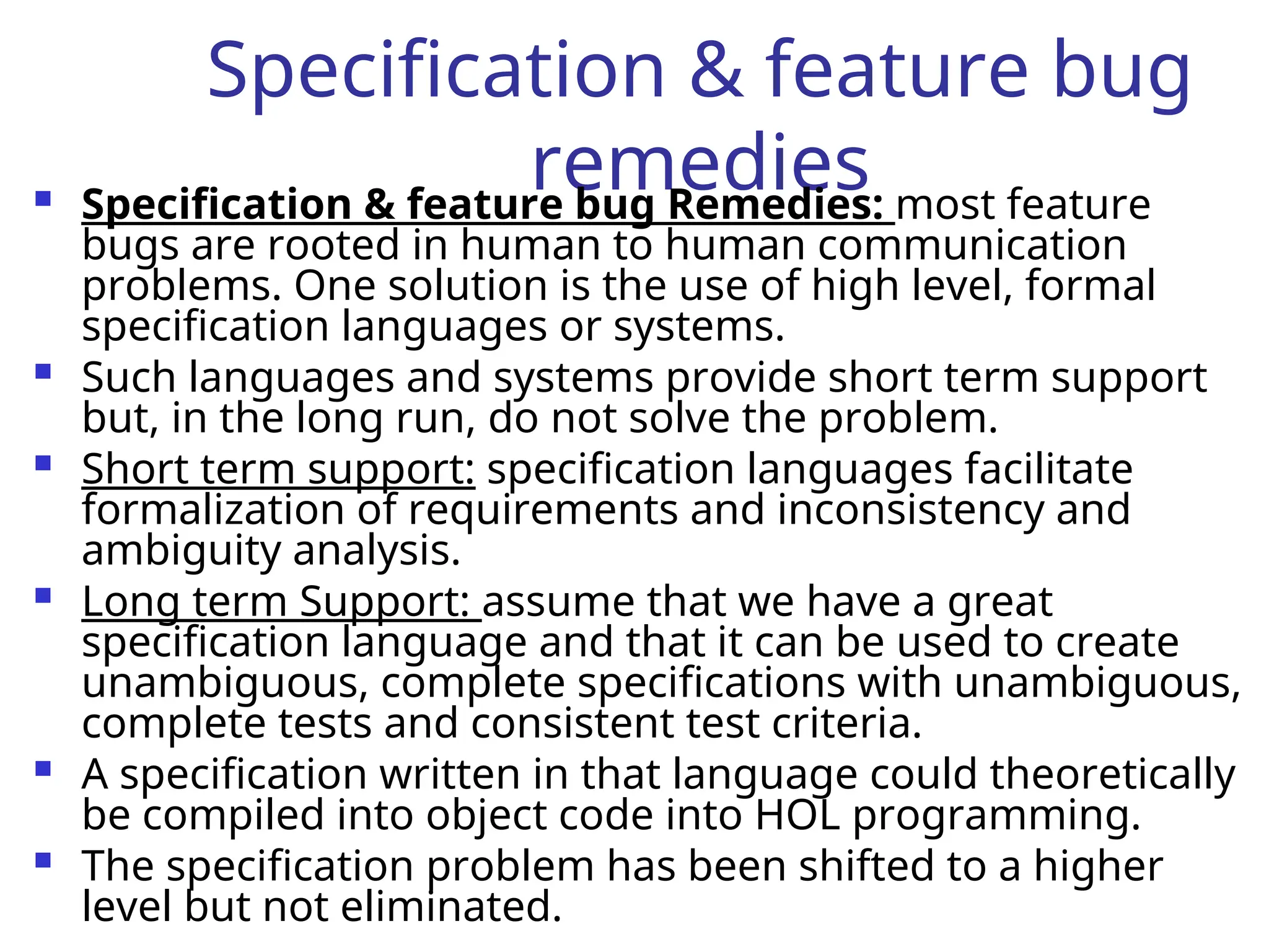 Specification & feature bug
remedies
 Specification & feature bug Remedies: most feature
bugs are rooted in human to human communication
problems. One solution is the use of high level, formal
specification languages or systems.
 Such languages and systems provide short term support
but, in the long run, do not solve the problem.
 Short term support: specification languages facilitate
formalization of requirements and inconsistency and
ambiguity analysis.
 Long term Support: assume that we have a great
specification language and that it can be used to create
unambiguous, complete specifications with unambiguous,
complete tests and consistent test criteria.
 A specification written in that language could theoretically
be compiled into object code into HOL programming.
 The specification problem has been shifted to a higher
level but not eliminated.
 