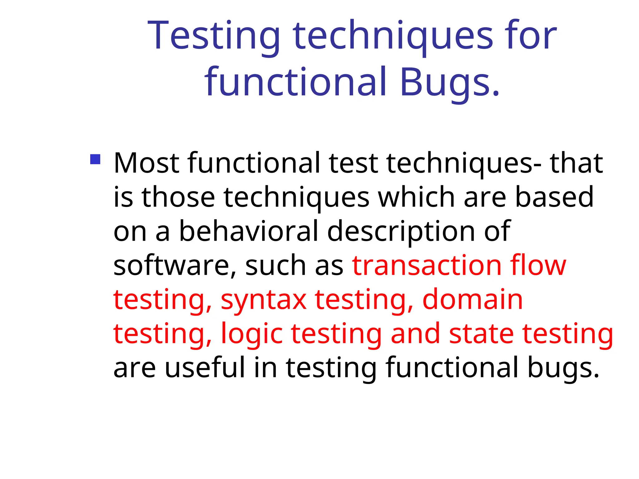 Testing techniques for
functional Bugs.
 Most functional test techniques- that
is those techniques which are based
on a behavioral description of
software, such as transaction flow
testing, syntax testing, domain
testing, logic testing and state testing
are useful in testing functional bugs.
 