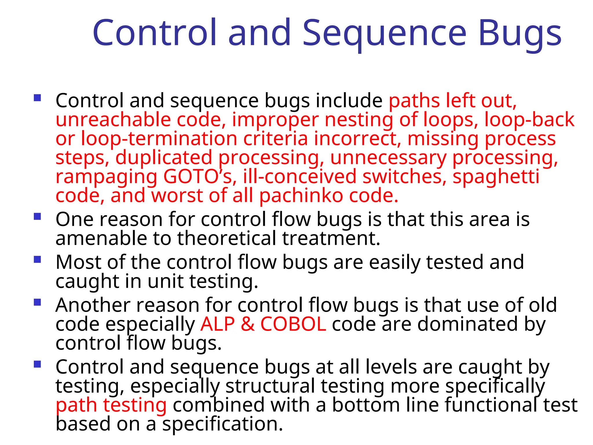 Control and Sequence Bugs
 Control and sequence bugs include paths left out,
unreachable code, improper nesting of loops, loop-back
or loop-termination criteria incorrect, missing process
steps, duplicated processing, unnecessary processing,
rampaging GOTO’s, ill-conceived switches, spaghetti
code, and worst of all pachinko code.
 One reason for control flow bugs is that this area is
amenable to theoretical treatment.
 Most of the control flow bugs are easily tested and
caught in unit testing.
 Another reason for control flow bugs is that use of old
code especially ALP & COBOL code are dominated by
control flow bugs.
 Control and sequence bugs at all levels are caught by
testing, especially structural testing more specifically
path testing combined with a bottom line functional test
based on a specification.
 