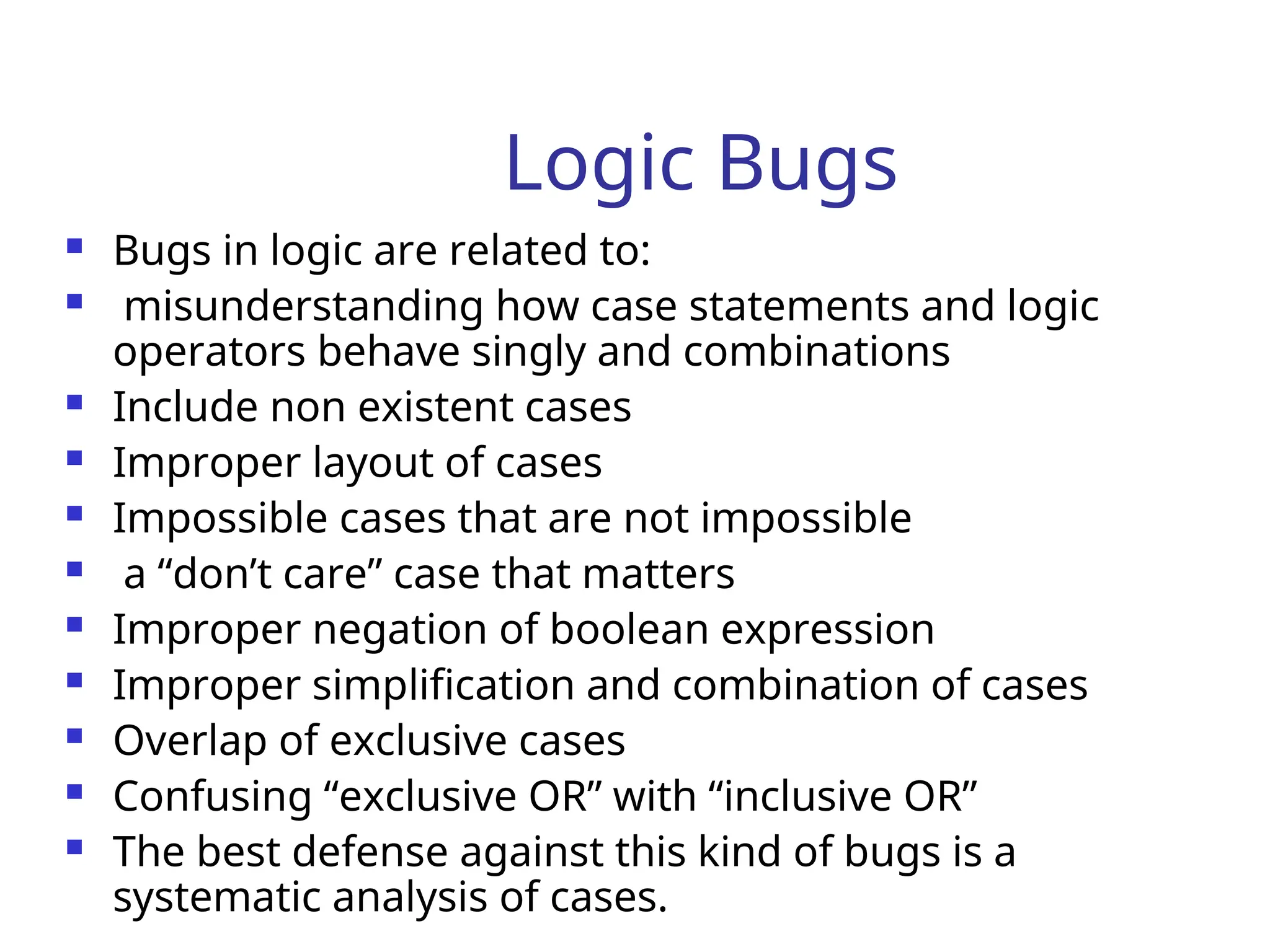 Logic Bugs
 Bugs in logic are related to:
 misunderstanding how case statements and logic
operators behave singly and combinations
 Include non existent cases
 Improper layout of cases
 Impossible cases that are not impossible
 a “don’t care” case that matters
 Improper negation of boolean expression
 Improper simplification and combination of cases
 Overlap of exclusive cases
 Confusing “exclusive OR” with “inclusive OR”
 The best defense against this kind of bugs is a
systematic analysis of cases.
 