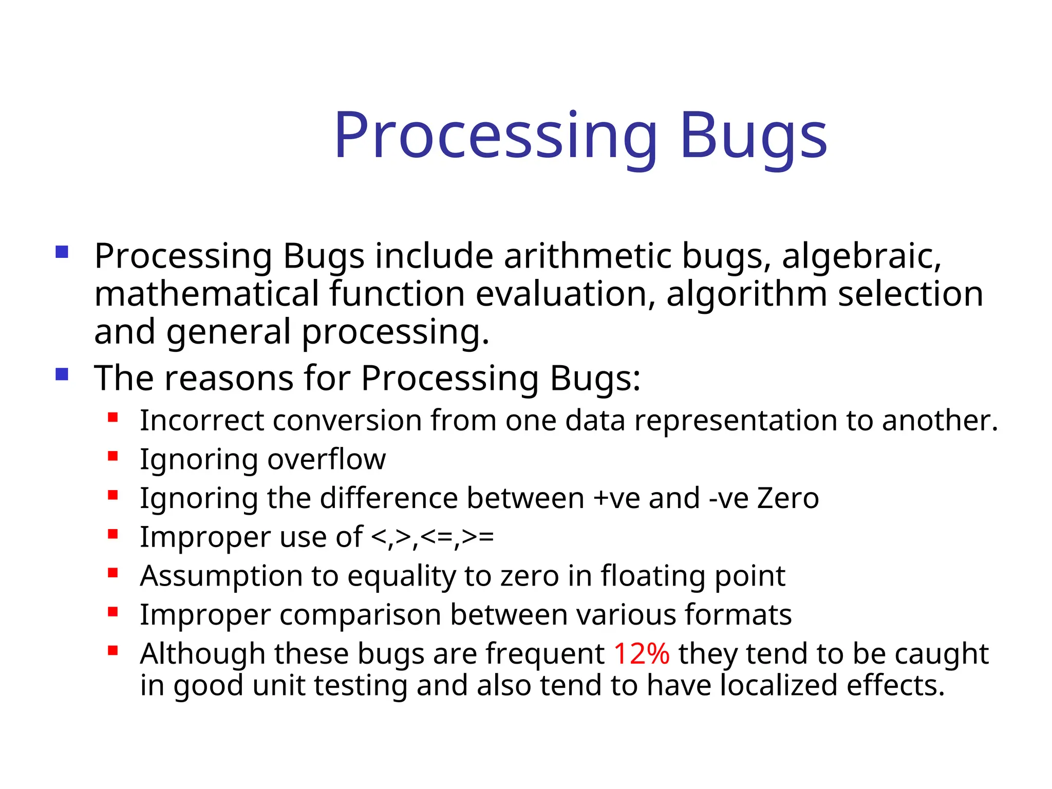 Processing Bugs
 Processing Bugs include arithmetic bugs, algebraic,
mathematical function evaluation, algorithm selection
and general processing.
 The reasons for Processing Bugs:
 Incorrect conversion from one data representation to another.
 Ignoring overflow
 Ignoring the difference between +ve and -ve Zero
 Improper use of <,>,<=,>=
 Assumption to equality to zero in floating point
 Improper comparison between various formats
 Although these bugs are frequent 12% they tend to be caught
in good unit testing and also tend to have localized effects.
 
