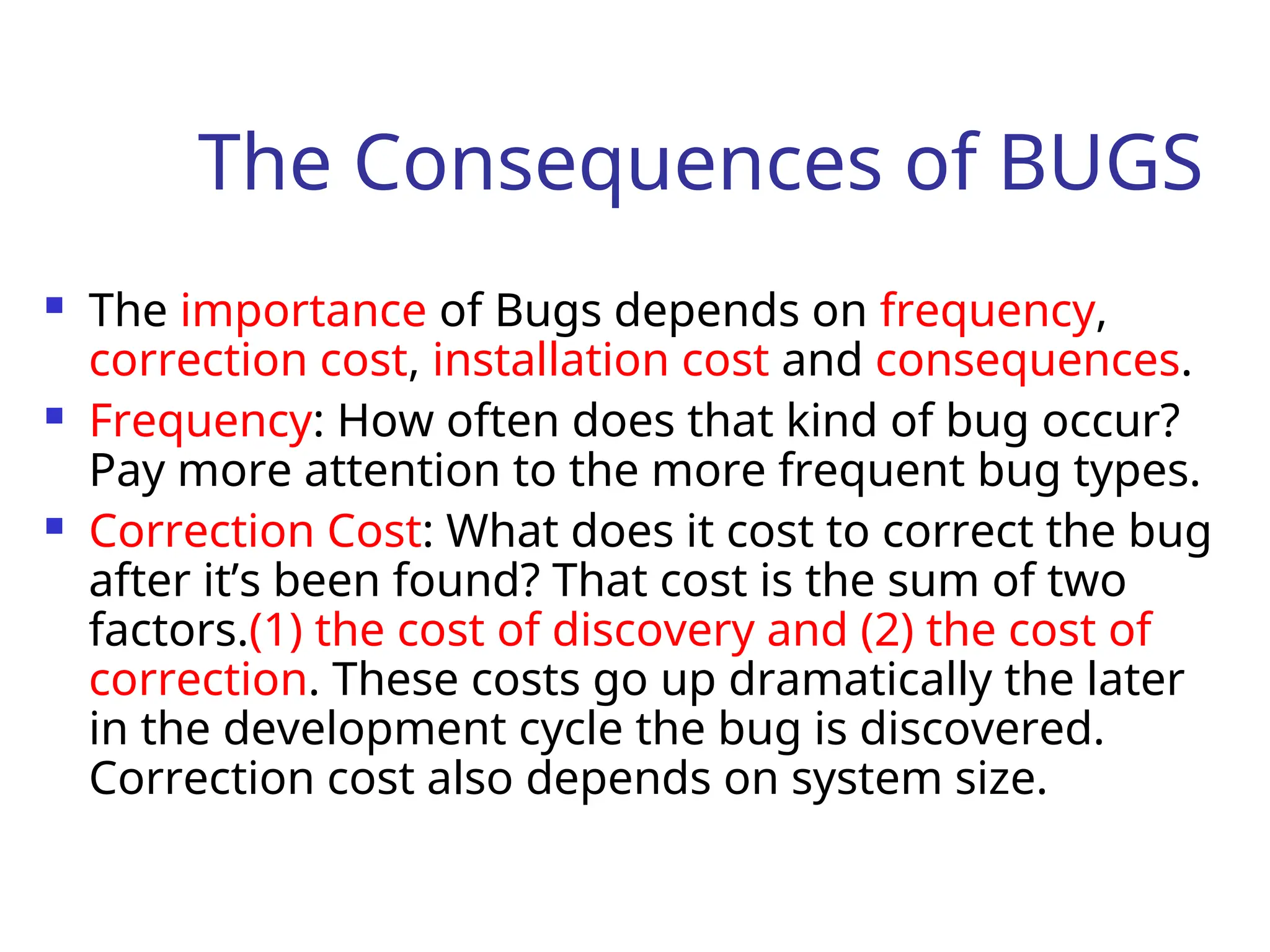 The Consequences of BUGS
 The importance of Bugs depends on frequency,
correction cost, installation cost and consequences.
 Frequency: How often does that kind of bug occur?
Pay more attention to the more frequent bug types.
 Correction Cost: What does it cost to correct the bug
after it’s been found? That cost is the sum of two
factors.(1) the cost of discovery and (2) the cost of
correction. These costs go up dramatically the later
in the development cycle the bug is discovered.
Correction cost also depends on system size.
 