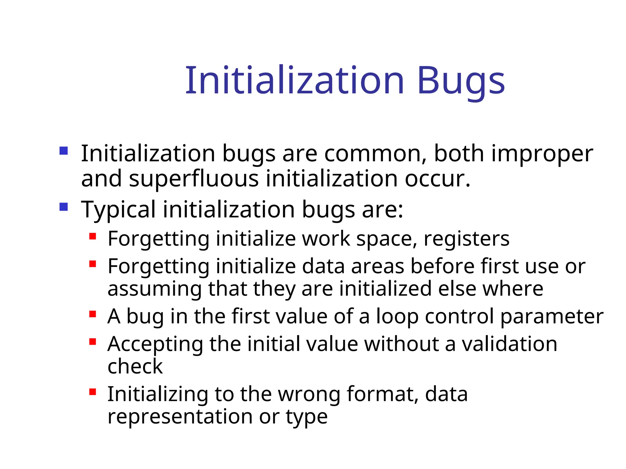 Initialization Bugs
 Initialization bugs are common, both improper
and superfluous initialization occur.
 Typical initialization bugs are:
 Forgetting initialize work space, registers
 Forgetting initialize data areas before first use or
assuming that they are initialized else where
 A bug in the first value of a loop control parameter
 Accepting the initial value without a validation
check
 Initializing to the wrong format, data
representation or type
 