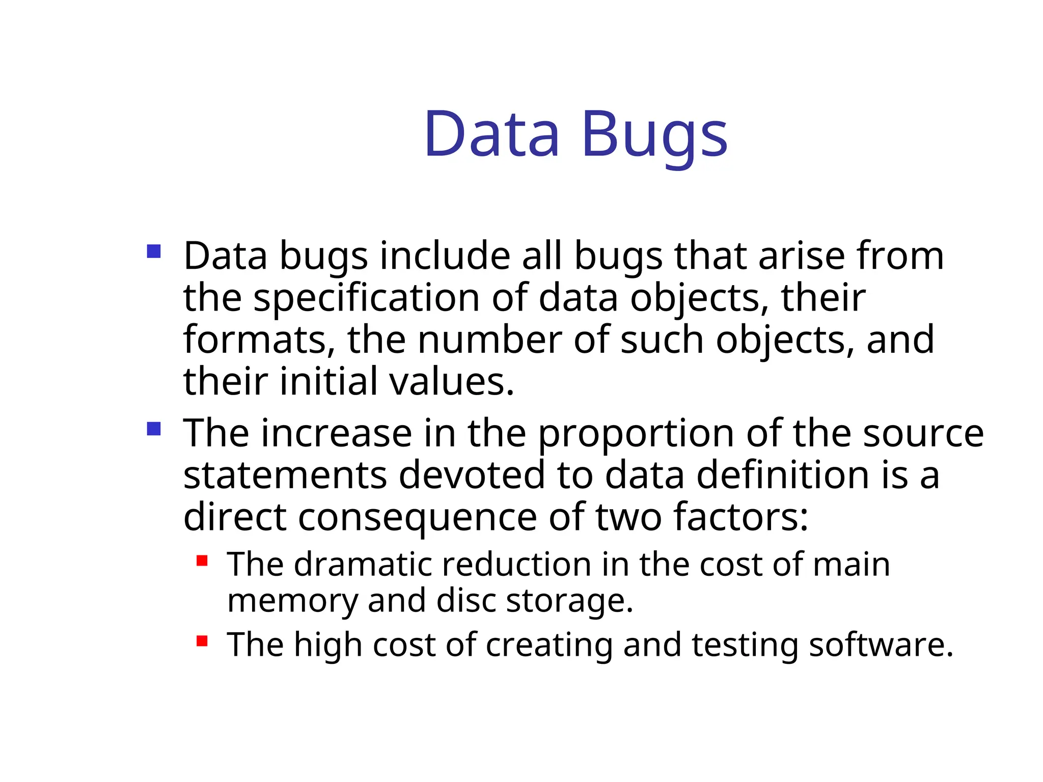 Data Bugs
 Data bugs include all bugs that arise from
the specification of data objects, their
formats, the number of such objects, and
their initial values.
 The increase in the proportion of the source
statements devoted to data definition is a
direct consequence of two factors:
 The dramatic reduction in the cost of main
memory and disc storage.
 The high cost of creating and testing software.
 