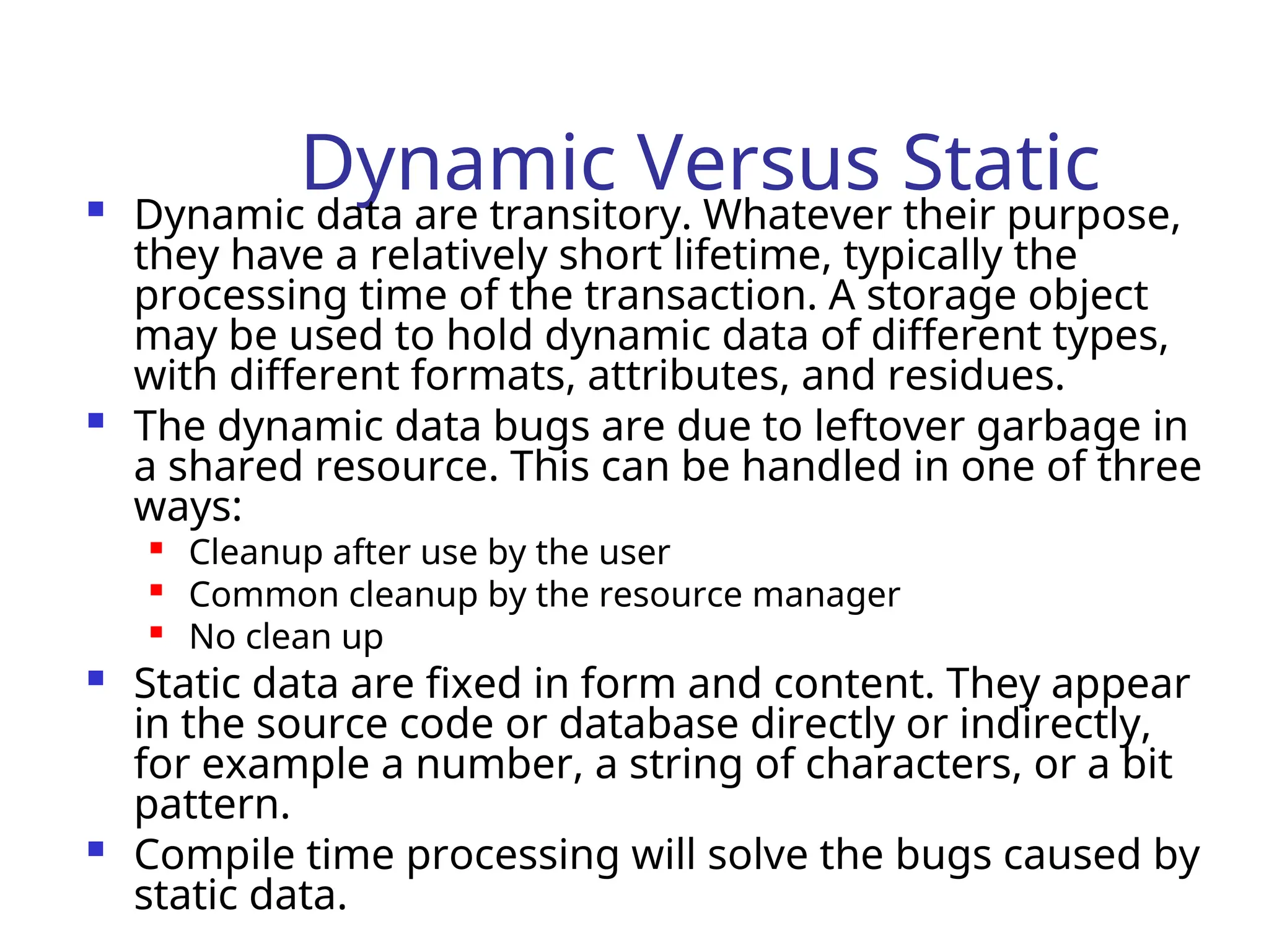 Dynamic Versus Static
 Dynamic data are transitory. Whatever their purpose,
they have a relatively short lifetime, typically the
processing time of the transaction. A storage object
may be used to hold dynamic data of different types,
with different formats, attributes, and residues.
 The dynamic data bugs are due to leftover garbage in
a shared resource. This can be handled in one of three
ways:

Cleanup after use by the user

Common cleanup by the resource manager

No clean up
 Static data are fixed in form and content. They appear
in the source code or database directly or indirectly,
for example a number, a string of characters, or a bit
pattern.
 Compile time processing will solve the bugs caused by
static data.
 