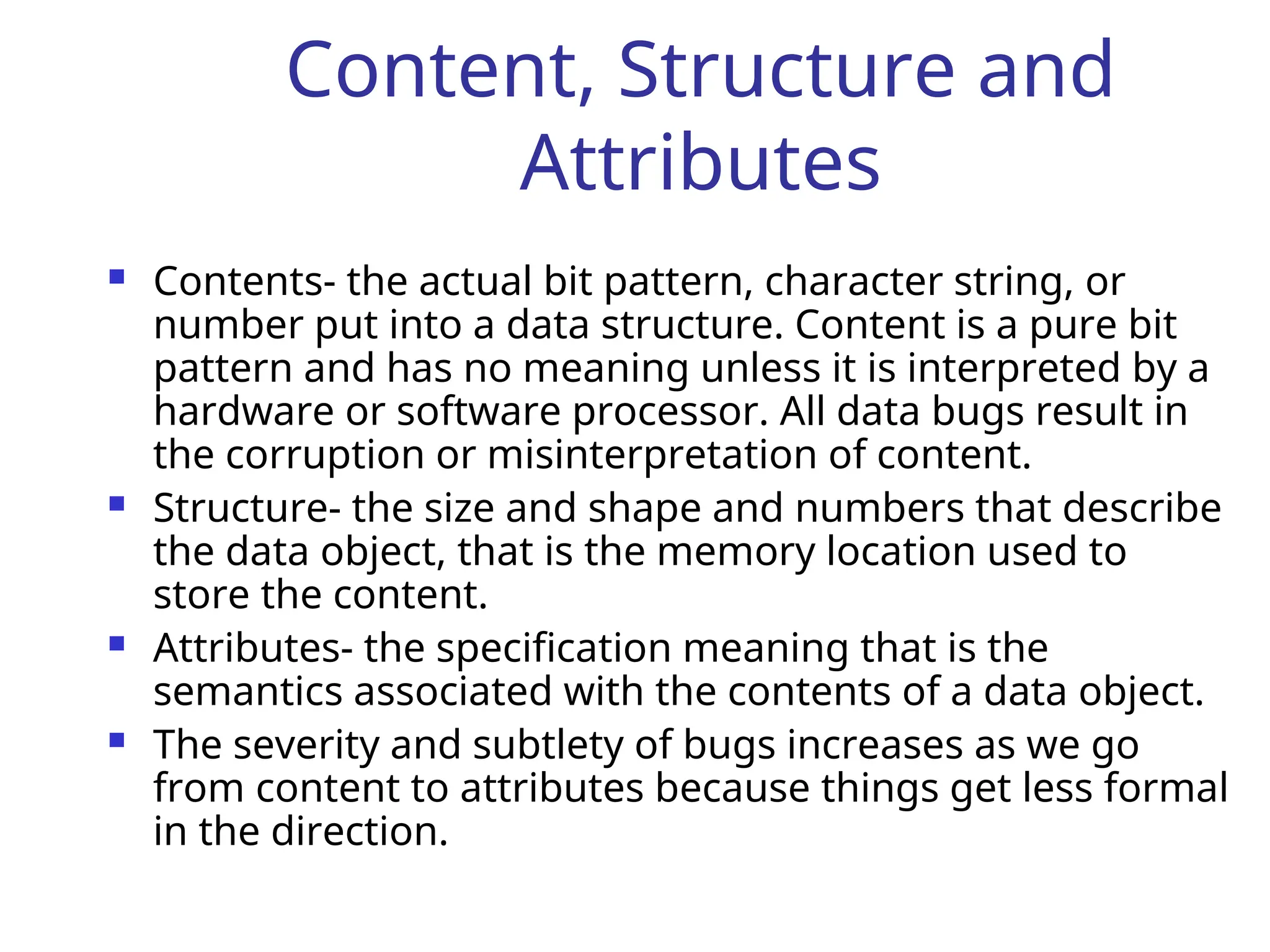 Content, Structure and
Attributes
 Contents- the actual bit pattern, character string, or
number put into a data structure. Content is a pure bit
pattern and has no meaning unless it is interpreted by a
hardware or software processor. All data bugs result in
the corruption or misinterpretation of content.
 Structure- the size and shape and numbers that describe
the data object, that is the memory location used to
store the content.
 Attributes- the specification meaning that is the
semantics associated with the contents of a data object.
 The severity and subtlety of bugs increases as we go
from content to attributes because things get less formal
in the direction.
 