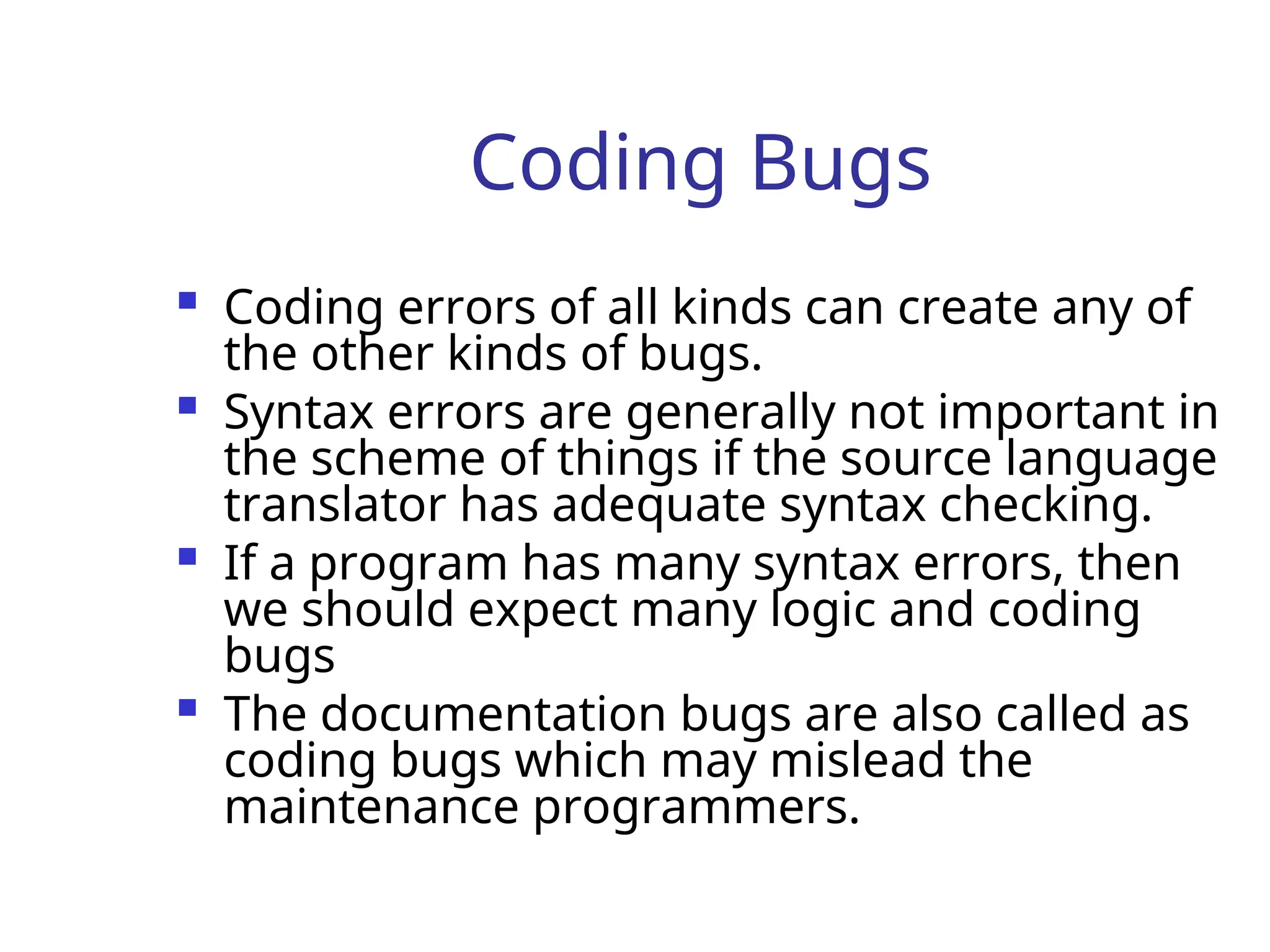 Coding Bugs
 Coding errors of all kinds can create any of
the other kinds of bugs.
 Syntax errors are generally not important in
the scheme of things if the source language
translator has adequate syntax checking.
 If a program has many syntax errors, then
we should expect many logic and coding
bugs
 The documentation bugs are also called as
coding bugs which may mislead the
maintenance programmers.
 