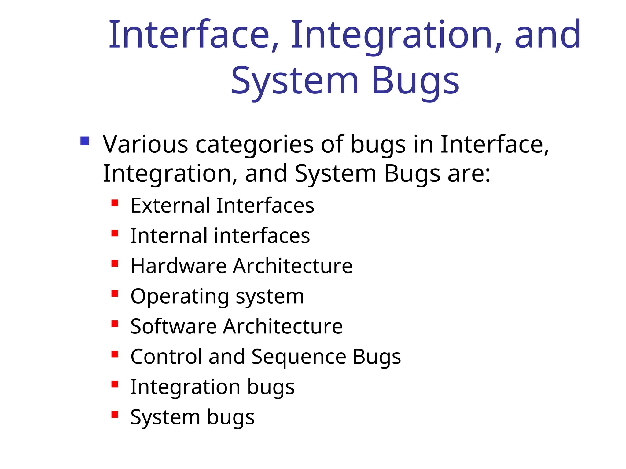 Interface, Integration, and
System Bugs
 Various categories of bugs in Interface,
Integration, and System Bugs are:
 External Interfaces
 Internal interfaces
 Hardware Architecture
 Operating system
 Software Architecture
 Control and Sequence Bugs
 Integration bugs
 System bugs
 