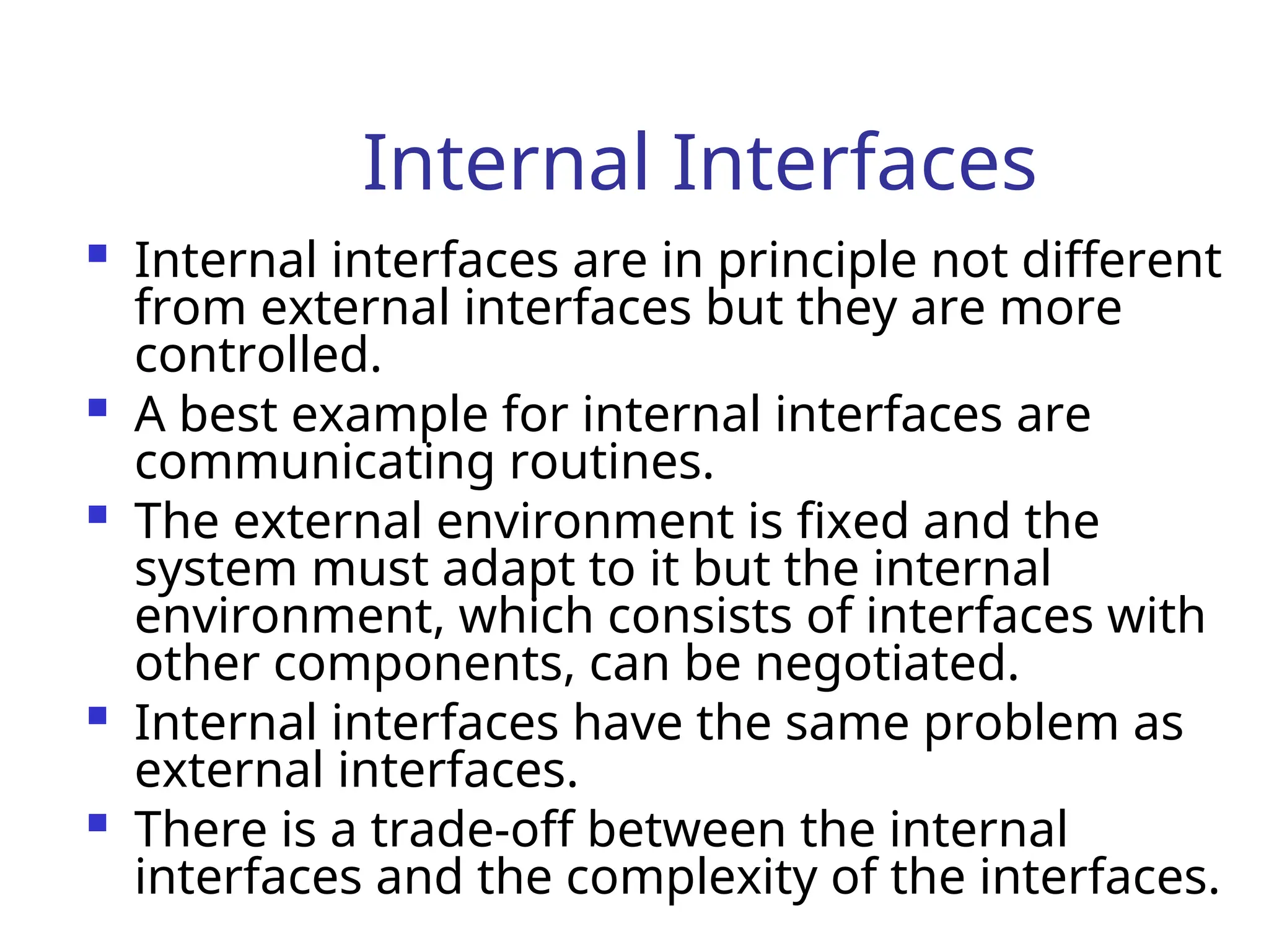 Internal Interfaces
 Internal interfaces are in principle not different
from external interfaces but they are more
controlled.
 A best example for internal interfaces are
communicating routines.
 The external environment is fixed and the
system must adapt to it but the internal
environment, which consists of interfaces with
other components, can be negotiated.
 Internal interfaces have the same problem as
external interfaces.
 There is a trade-off between the internal
interfaces and the complexity of the interfaces.
 
