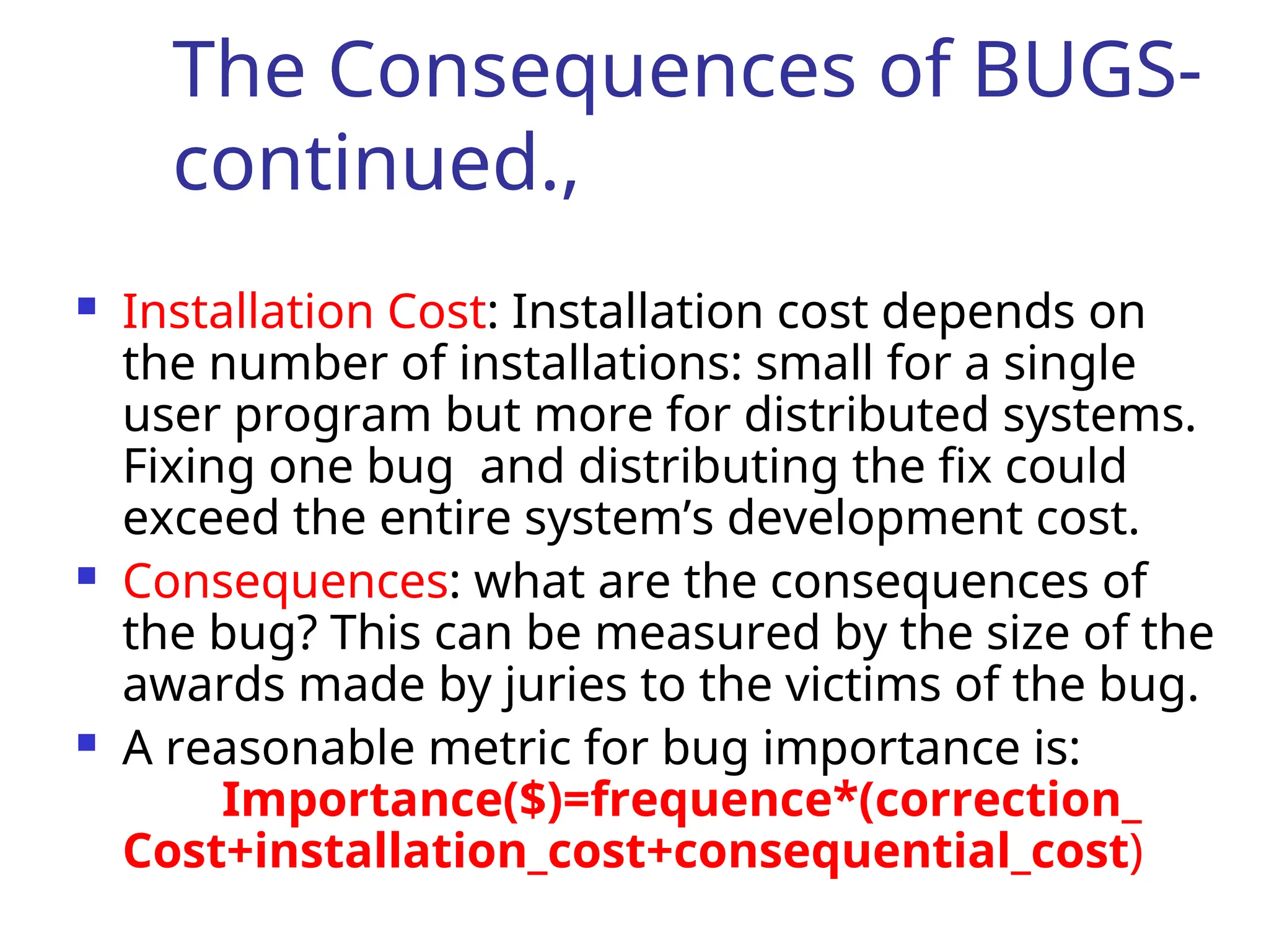 The Consequences of BUGS-
continued.,
 Installation Cost: Installation cost depends on
the number of installations: small for a single
user program but more for distributed systems.
Fixing one bug and distributing the fix could
exceed the entire system’s development cost.
 Consequences: what are the consequences of
the bug? This can be measured by the size of the
awards made by juries to the victims of the bug.
 A reasonable metric for bug importance is:
Importance($)=frequence*(correction_
Cost+installation_cost+consequential_cost)
 