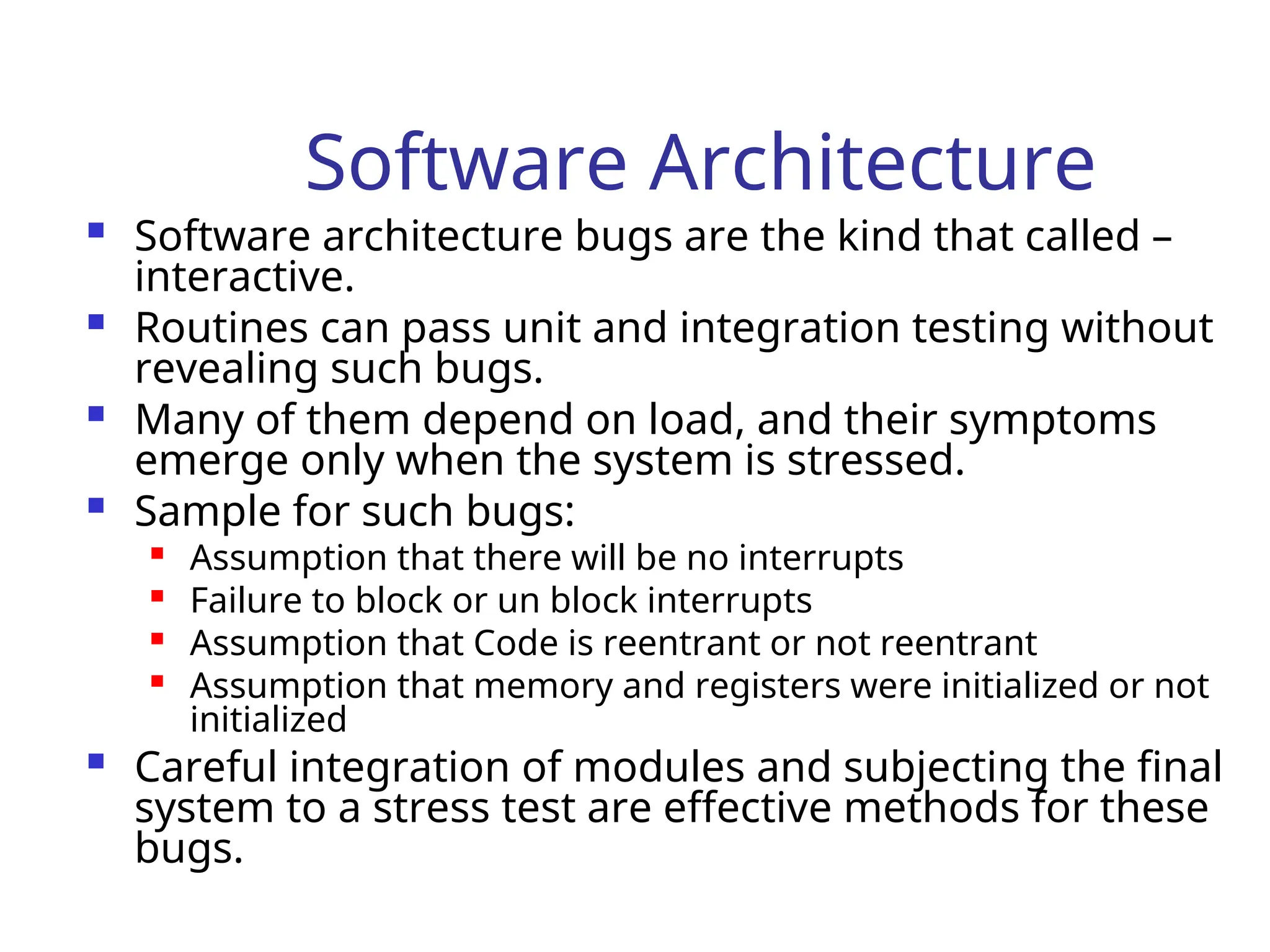 Software Architecture
 Software architecture bugs are the kind that called –
interactive.
 Routines can pass unit and integration testing without
revealing such bugs.
 Many of them depend on load, and their symptoms
emerge only when the system is stressed.
 Sample for such bugs:

Assumption that there will be no interrupts

Failure to block or un block interrupts

Assumption that Code is reentrant or not reentrant

Assumption that memory and registers were initialized or not
initialized
 Careful integration of modules and subjecting the final
system to a stress test are effective methods for these
bugs.
 