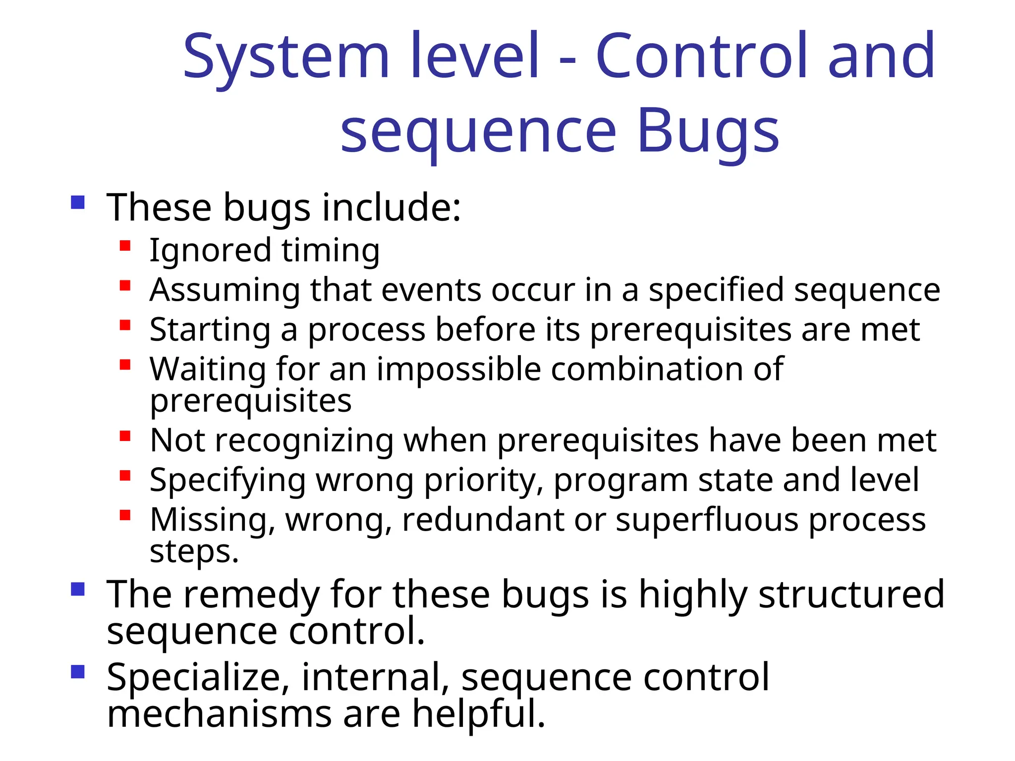 System level - Control and
sequence Bugs
 These bugs include:

Ignored timing

Assuming that events occur in a specified sequence

Starting a process before its prerequisites are met

Waiting for an impossible combination of
prerequisites

Not recognizing when prerequisites have been met

Specifying wrong priority, program state and level

Missing, wrong, redundant or superfluous process
steps.
 The remedy for these bugs is highly structured
sequence control.
 Specialize, internal, sequence control
mechanisms are helpful.
 