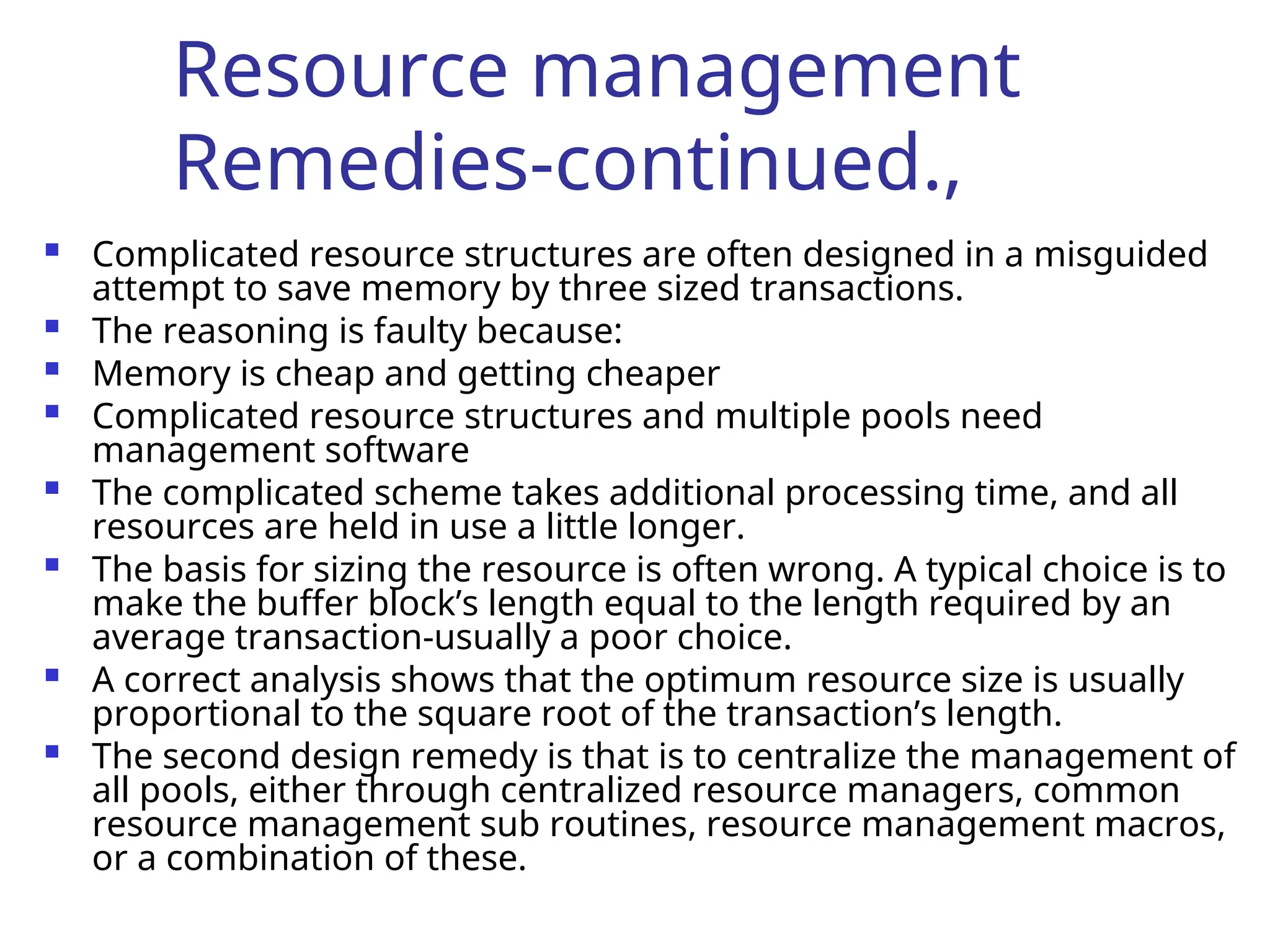 Resource management
Remedies-continued.,
 Complicated resource structures are often designed in a misguided
attempt to save memory by three sized transactions.
 The reasoning is faulty because:
 Memory is cheap and getting cheaper
 Complicated resource structures and multiple pools need
management software
 The complicated scheme takes additional processing time, and all
resources are held in use a little longer.
 The basis for sizing the resource is often wrong. A typical choice is to
make the buffer block’s length equal to the length required by an
average transaction-usually a poor choice.
 A correct analysis shows that the optimum resource size is usually
proportional to the square root of the transaction’s length.
 The second design remedy is that is to centralize the management of
all pools, either through centralized resource managers, common
resource management sub routines, resource management macros,
or a combination of these.
 
