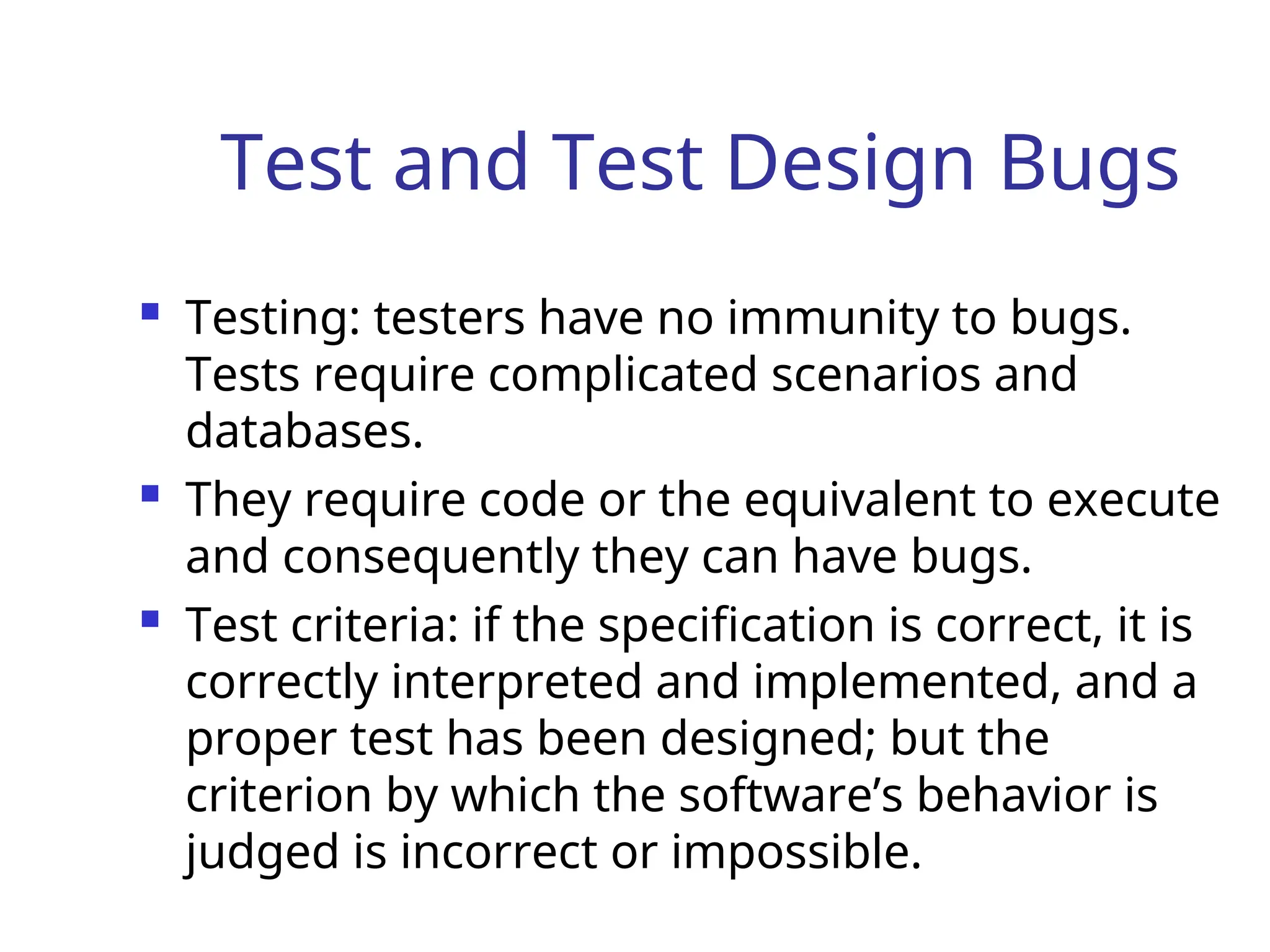 Test and Test Design Bugs
 Testing: testers have no immunity to bugs.
Tests require complicated scenarios and
databases.
 They require code or the equivalent to execute
and consequently they can have bugs.
 Test criteria: if the specification is correct, it is
correctly interpreted and implemented, and a
proper test has been designed; but the
criterion by which the software’s behavior is
judged is incorrect or impossible.
 