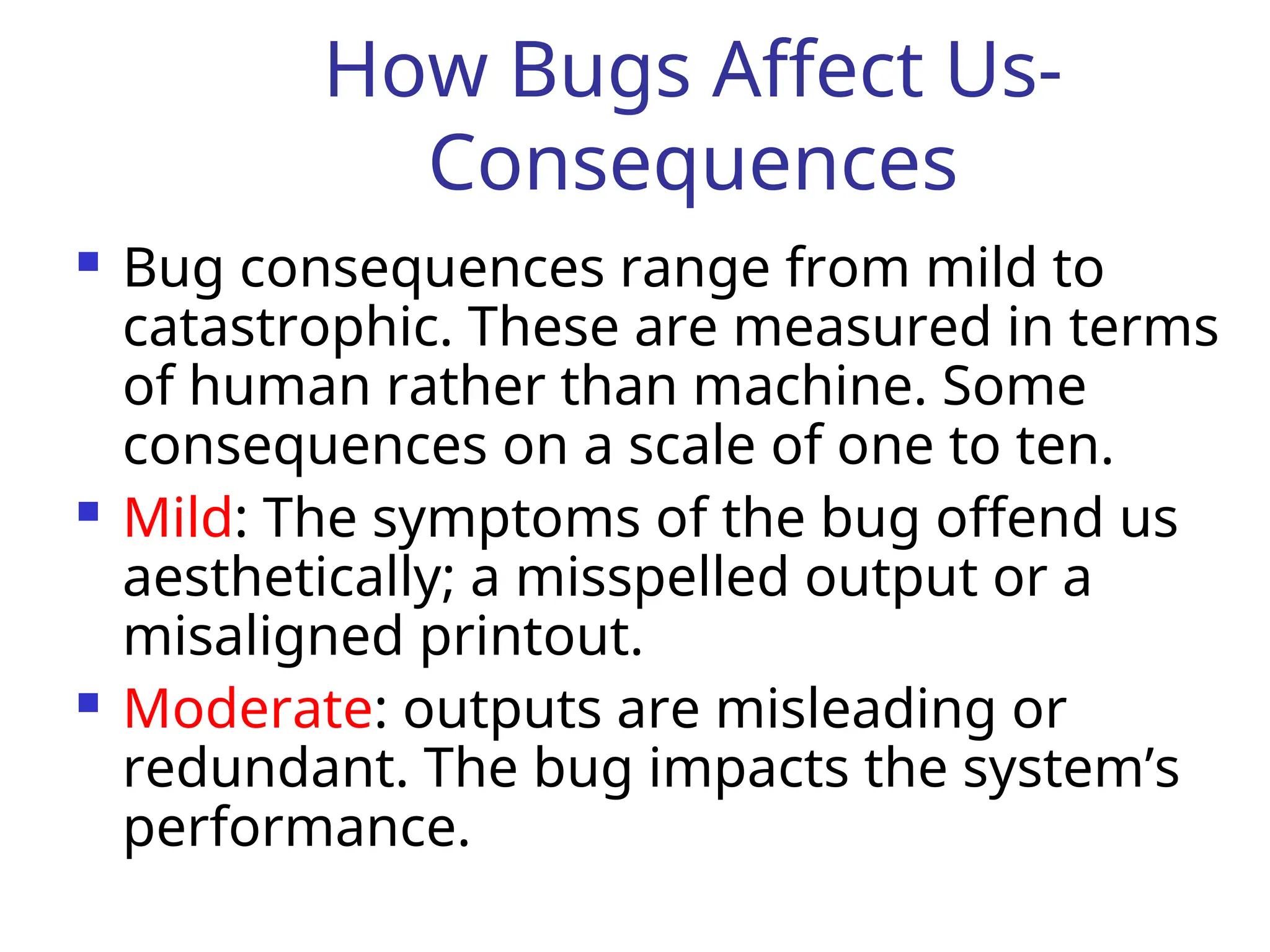 How Bugs Affect Us-
Consequences
 Bug consequences range from mild to
catastrophic. These are measured in terms
of human rather than machine. Some
consequences on a scale of one to ten.
 Mild: The symptoms of the bug offend us
aesthetically; a misspelled output or a
misaligned printout.
 Moderate: outputs are misleading or
redundant. The bug impacts the system’s
performance.
 