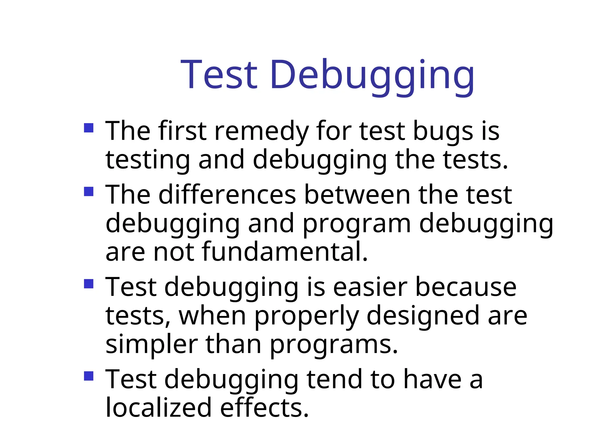 Test Debugging
 The first remedy for test bugs is
testing and debugging the tests.
 The differences between the test
debugging and program debugging
are not fundamental.
 Test debugging is easier because
tests, when properly designed are
simpler than programs.
 Test debugging tend to have a
localized effects.
 