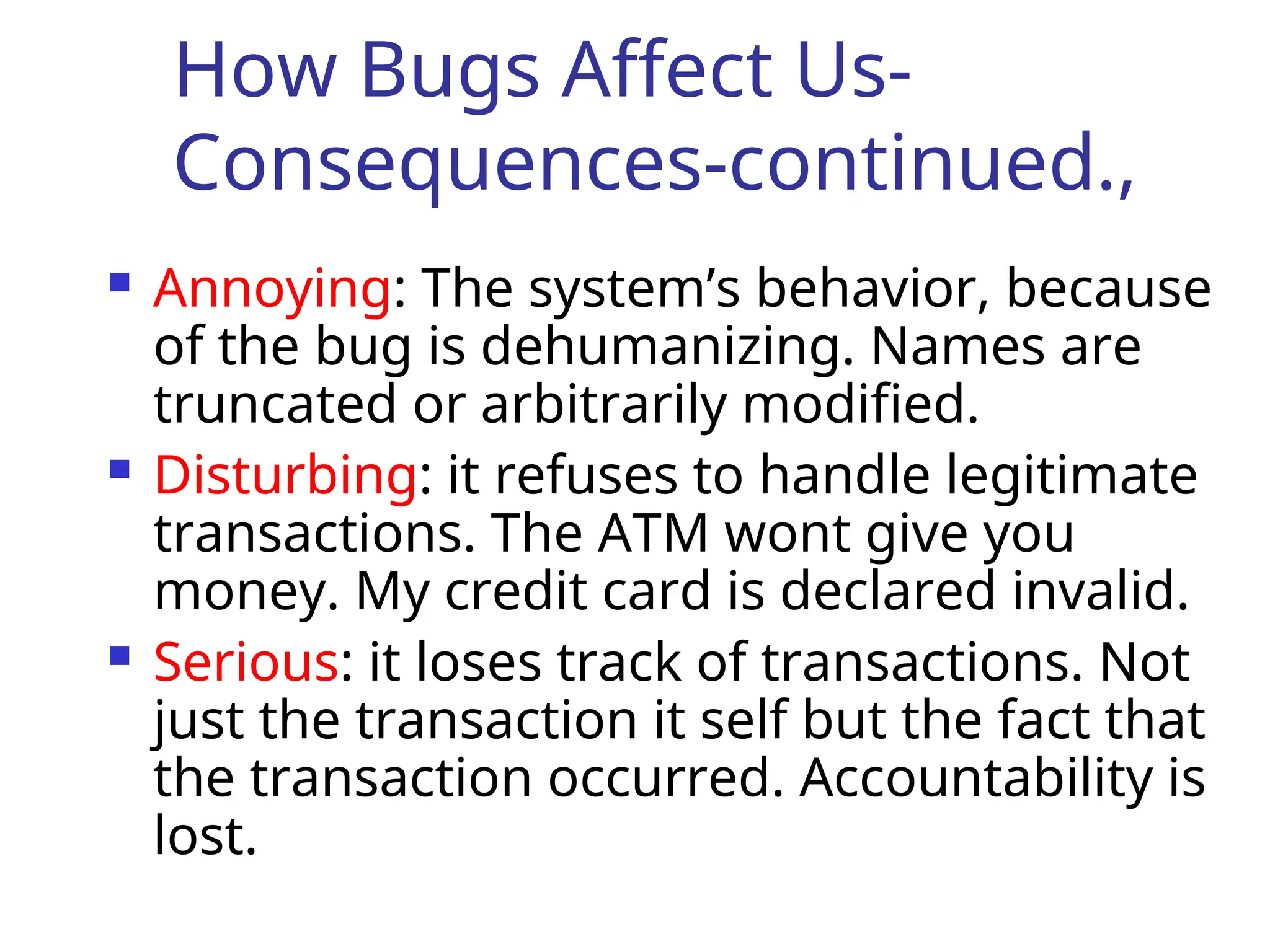 How Bugs Affect Us-
Consequences-continued.,
 Annoying: The system’s behavior, because
of the bug is dehumanizing. Names are
truncated or arbitrarily modified.
 Disturbing: it refuses to handle legitimate
transactions. The ATM wont give you
money. My credit card is declared invalid.
 Serious: it loses track of transactions. Not
just the transaction it self but the fact that
the transaction occurred. Accountability is
lost.
 