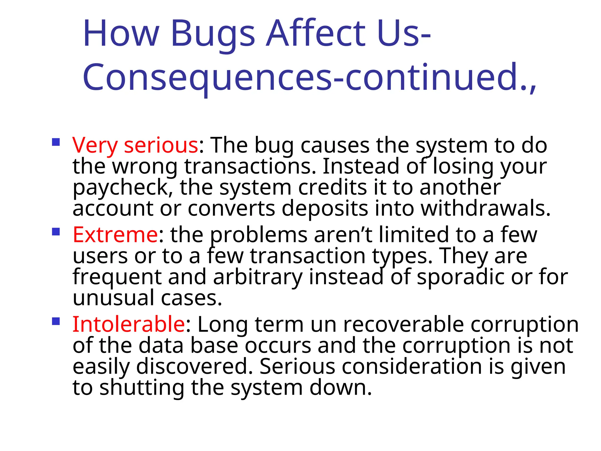 How Bugs Affect Us-
Consequences-continued.,
 Very serious: The bug causes the system to do
the wrong transactions. Instead of losing your
paycheck, the system credits it to another
account or converts deposits into withdrawals.
 Extreme: the problems aren’t limited to a few
users or to a few transaction types. They are
frequent and arbitrary instead of sporadic or for
unusual cases.
 Intolerable: Long term un recoverable corruption
of the data base occurs and the corruption is not
easily discovered. Serious consideration is given
to shutting the system down.
 