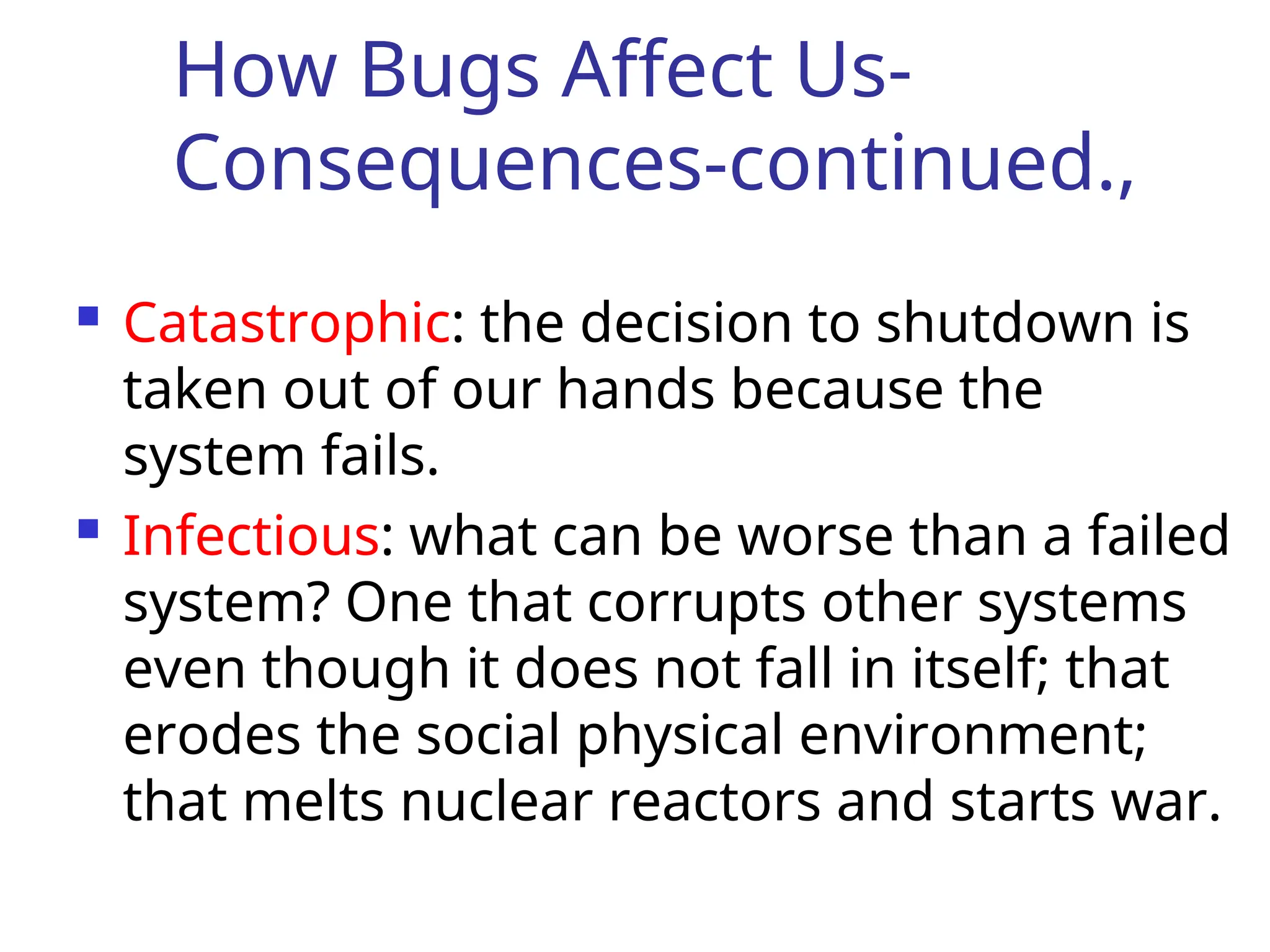 How Bugs Affect Us-
Consequences-continued.,
 Catastrophic: the decision to shutdown is
taken out of our hands because the
system fails.
 Infectious: what can be worse than a failed
system? One that corrupts other systems
even though it does not fall in itself; that
erodes the social physical environment;
that melts nuclear reactors and starts war.
 