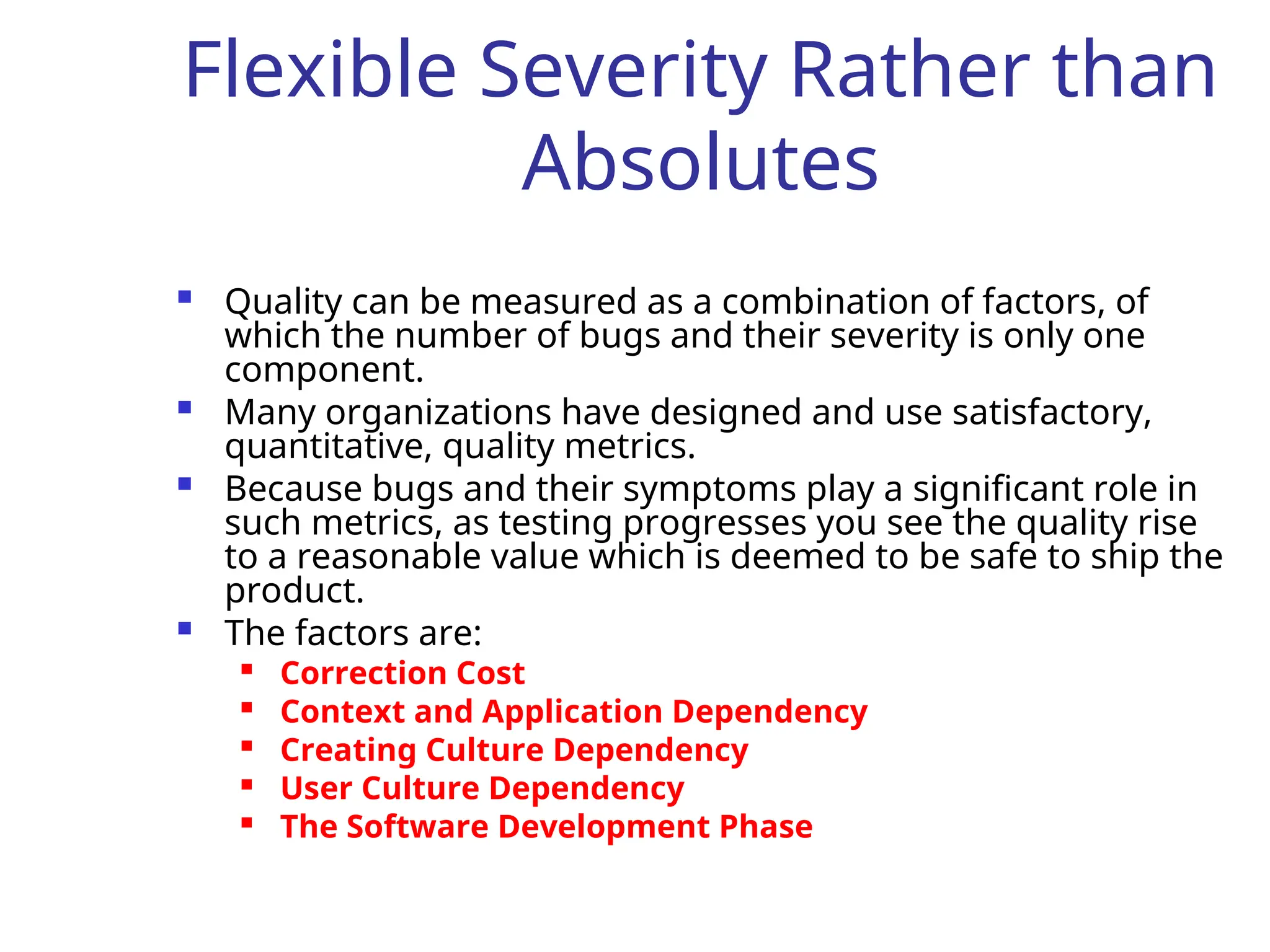 Flexible Severity Rather than
Absolutes
 Quality can be measured as a combination of factors, of
which the number of bugs and their severity is only one
component.
 Many organizations have designed and use satisfactory,
quantitative, quality metrics.
 Because bugs and their symptoms play a significant role in
such metrics, as testing progresses you see the quality rise
to a reasonable value which is deemed to be safe to ship the
product.
 The factors are:

Correction Cost

Context and Application Dependency

Creating Culture Dependency
 User Culture Dependency

The Software Development Phase
 