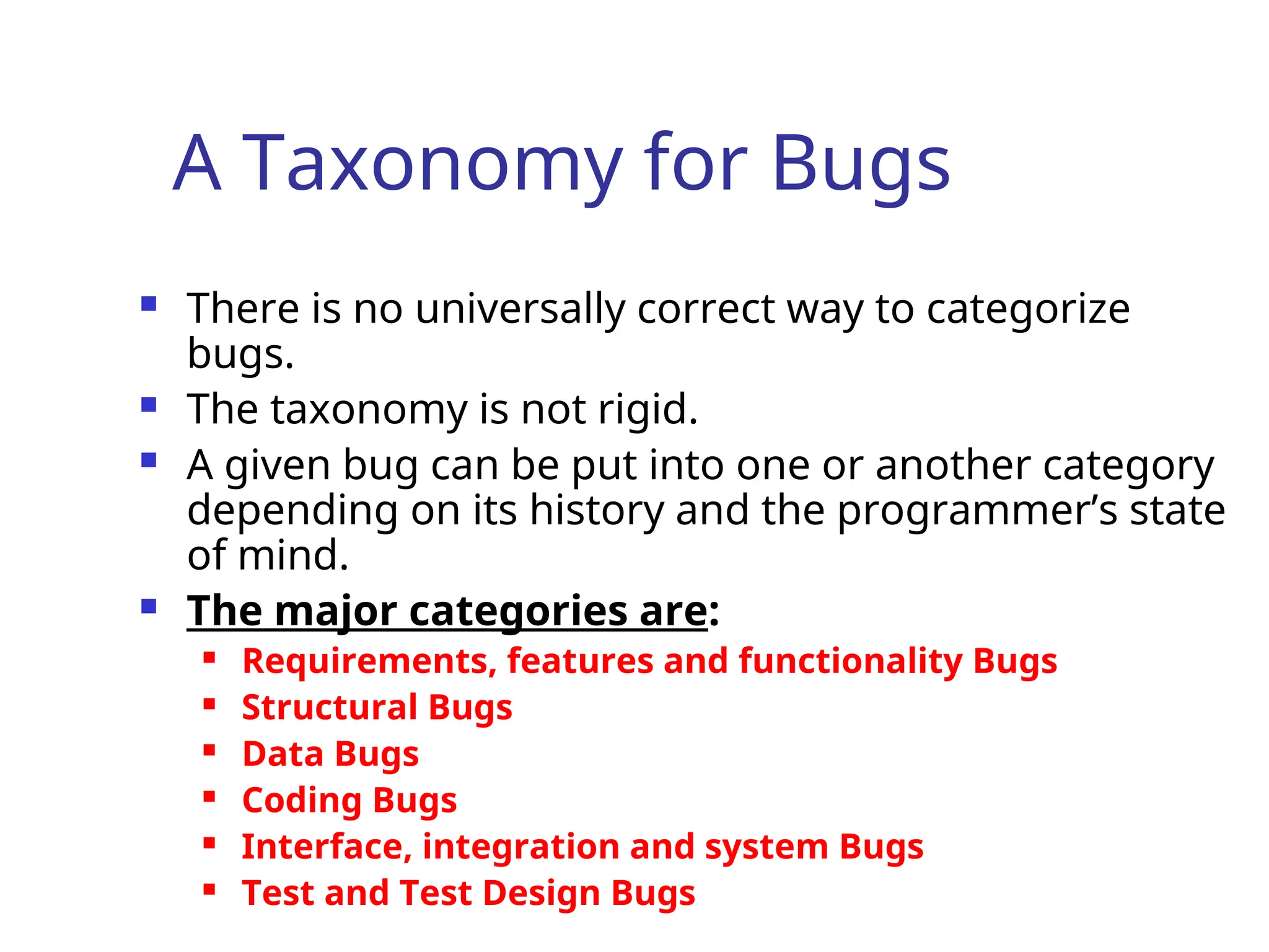 A Taxonomy for Bugs
 There is no universally correct way to categorize
bugs.
 The taxonomy is not rigid.
 A given bug can be put into one or another category
depending on its history and the programmer’s state
of mind.
 The major categories are:
 Requirements, features and functionality Bugs
 Structural Bugs
 Data Bugs
 Coding Bugs
 Interface, integration and system Bugs
 Test and Test Design Bugs
 
