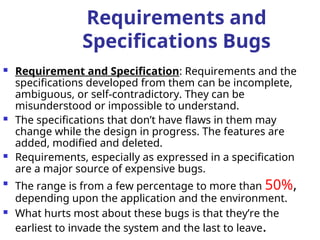 Requirements and
Specifications Bugs
 Requirement and Specification: Requirements and the
specifications developed from them can be incomplete,
ambiguous, or self-contradictory. They can be
misunderstood or impossible to understand.
 The specifications that don’t have flaws in them may
change while the design in progress. The features are
added, modified and deleted.
 Requirements, especially as expressed in a specification
are a major source of expensive bugs.

The range is from a few percentage to more than 50%,
depending upon the application and the environment.
 What hurts most about these bugs is that they’re the
earliest to invade the system and the last to leave.
 
