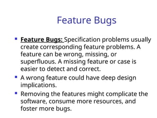 Feature Bugs
 Feature Bugs: Specification problems usually
create corresponding feature problems. A
feature can be wrong, missing, or
superfluous. A missing feature or case is
easier to detect and correct.
 A wrong feature could have deep design
implications.
 Removing the features might complicate the
software, consume more resources, and
foster more bugs.
 
