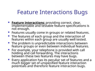 Feature Interactions Bugs
 Feature interactions: providing correct, clear,
implementable and testable feature specifications is
not enough.
 Features usually come in groups or related features.
 The features of each group and the interaction of
features within each group are usually well tested.
 The problem is unpredictable interactions between
feature groups or even between individual features.
 For example, your telephone is provided with call
holding and call forwarding. The interactions
between these two features may have bugs.
 Every application has its peculiar set of features and a
much bigger set of unspecified feature interaction
potentials and therefore feature interaction bugs.
 