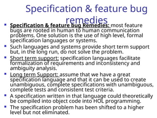 Specification & feature bug
remedies
 Specification & feature bug Remedies: most feature
bugs are rooted in human to human communication
problems. One solution is the use of high level, formal
specification languages or systems.
 Such languages and systems provide short term support
but, in the long run, do not solve the problem.
 Short term support: specification languages facilitate
formalization of requirements and inconsistency and
ambiguity analysis.
 Long term Support: assume that we have a great
specification language and that it can be used to create
unambiguous, complete specifications with unambiguous,
complete tests and consistent test criteria.
 A specification written in that language could theoretically
be compiled into object code into HOL programming.
 The specification problem has been shifted to a higher
level but not eliminated.
 