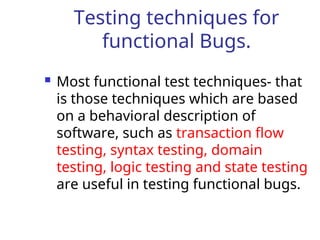 Testing techniques for
functional Bugs.
 Most functional test techniques- that
is those techniques which are based
on a behavioral description of
software, such as transaction flow
testing, syntax testing, domain
testing, logic testing and state testing
are useful in testing functional bugs.
 