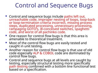 Control and Sequence Bugs
 Control and sequence bugs include paths left out,
unreachable code, improper nesting of loops, loop-back
or loop-termination criteria incorrect, missing process
steps, duplicated processing, unnecessary processing,
rampaging GOTO’s, ill-conceived switches, spaghetti
code, and worst of all pachinko code.
 One reason for control flow bugs is that this area is
amenable to theoretical treatment.
 Most of the control flow bugs are easily tested and
caught in unit testing.
 Another reason for control flow bugs is that use of old
code especially ALP & COBOL code are dominated by
control flow bugs.
 Control and sequence bugs at all levels are caught by
testing, especially structural testing more specifically
path testing combined with a bottom line functional test
based on a specification.
 