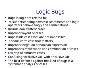 Logic Bugs
 Bugs in logic are related to:
 misunderstanding how case statements and logic
operators behave singly and combinations
 Include non existent cases
 Improper layout of cases
 Impossible cases that are not impossible
 a “don’t care” case that matters
 Improper negation of boolean expression
 Improper simplification and combination of cases
 Overlap of exclusive cases
 Confusing “exclusive OR” with “inclusive OR”
 The best defense against this kind of bugs is a
systematic analysis of cases.
 