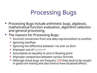 Processing Bugs
 Processing Bugs include arithmetic bugs, algebraic,
mathematical function evaluation, algorithm selection
and general processing.
 The reasons for Processing Bugs:
 Incorrect conversion from one data representation to another.
 Ignoring overflow
 Ignoring the difference between +ve and -ve Zero
 Improper use of <,>,<=,>=
 Assumption to equality to zero in floating point
 Improper comparison between various formats
 Although these bugs are frequent 12% they tend to be caught
in good unit testing and also tend to have localized effects.
 