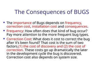The Consequences of BUGS
 The importance of Bugs depends on frequency,
correction cost, installation cost and consequences.
 Frequency: How often does that kind of bug occur?
Pay more attention to the more frequent bug types.
 Correction Cost: What does it cost to correct the bug
after it’s been found? That cost is the sum of two
factors.(1) the cost of discovery and (2) the cost of
correction. These costs go up dramatically the later
in the development cycle the bug is discovered.
Correction cost also depends on system size.
 