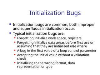 Initialization Bugs
 Initialization bugs are common, both improper
and superfluous initialization occur.
 Typical initialization bugs are:
 Forgetting initialize work space, registers
 Forgetting initialize data areas before first use or
assuming that they are initialized else where
 A bug in the first value of a loop control parameter
 Accepting the initial value without a validation
check
 Initializing to the wrong format, data
representation or type
 