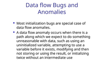 Data flow Bugs and
Anomalies
 Most initialization bugs are special case of
data flow anomalies.
 A data flow anomaly occurs when there is a
path along which we expect to do something
unreasonable with data, such as using an
uninitialized variable, attempting to use a
variable before it exists, modifying and then
not storing or using the result, or initializing
twice without an intermediate use
 